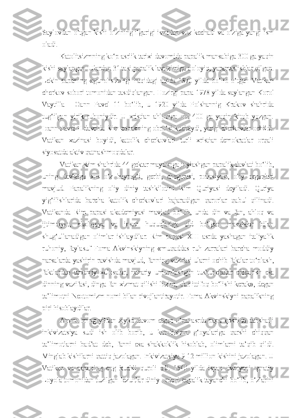 Saylovdan o‘tgan kishi o‘zining ilgarigi ismidan voz kechadi va o‘ziga yangi ism
oladi.
Katolitsizmning ko‘p asrlik tarixi davomida papalik mansabiga 300 ga yaqin
kishi saylangan. Ulardan 31 tasi papalik lavozimiga noloyiq, yaramas ishlar qilgan.
Lekin   papaning   «gunohsiz»ligi   haqidagi   aqida   1870   yilda   bo‘lib   o‘tgan   Vatikan
cherkov sobori tomonidan tasdiqlangan. Hozirgi papa 1978 yilda saylangan Korol
Vaytilla   -   Oann   Pavel   11   bo‘lib,   u   1920   yilda   Polshannig   Krakov   shahrida
tug‘ilgan   yirik   ruhoniydir.   U   xristian   ahloqiga   oid   400   ga   yaqin   kitob   yozgan.
Ioann Pavel II davrida Rim papasining obro‘si kuchaydi, yangi cherkovlar ochildi.
Vatikan   xazinasi   boyidi,   katolik   cherkovlari   turli   xristian-demokratlar   orqali
siyosatda aktiv qatnashmoqdalar.
Vatikan Rim shahrida 44 gektar maydonga joylashgan papalik davlati bo‘lib,
uning   davlatga   xos   o‘z   bayrog‘i,   gerbi,   chegarasi,   politsiyasi,   oliy   organlari
mavjud.   Papalikning   oliy   diniy   tashkilotini   Rim   Quriyasi   deyiladi.   Quriya
yig‘ilishlarida   barcha   katolik   cherkovlari   bajaradigan   qarorlar   qabul   qilinadi.
Vatikanda   Rim   papasi   akademiyasi   mavjud   bo‘lib,   unda   din   va   fan,   ahloq   va
ijtimoiyot,   ekologiya   va   inson   huquqlariga   oid   bo‘lgan   masalalar   bilan
shug‘ullanadigan   olimlar   ishlaydilar.   Rim   papasi   XIII   asrda   yashagan   italiyalik
ruhoniy,   faylasuf   Foma   Akvinskiyning   «muqaddas   ruh   zarralari   barcha   moddiy
narsalarda yashirin ravishda mavjud, fanning vazifasi ularni ochib faktlar to‘plash,
faktlardan   umumiy   xulosalar,   nazariy   umumlashgan   tushunchalar   chiqarish   esa
dinning vazifasi, dinga fan xizmat qilishi lozim, ular ittifoq bo‘lishi kerak», degan
ta’limotni Neotomizm nomi bilan rivojlantirayotir. Foma Akvinskiyni papalikning
piri hisoblaydilar.
Ammo   ming   yildan   ziyod   davom   etgan   o‘rta   asrda   papa   qoshida   dahshatli
inkivizatsiya   sudi   ish   olib   borib,   u   katolitsizm   g‘oyalariga   qarshi   chiqqan
ta’limotlarni   bad’at   deb,   fanni   esa   shakkoklik   hisoblab,   olimlarni   ta’qib   qildi.
Minglab kishilarni qattiq jazolagan. Inkivizatsiya 9-12 million kishini jazolagan. U
Vatikan   va   papaning   eng   kuchli   quroli   edi.   1540   yilda   ispan   dvoryani   Ignatiy
Loyola tomonidan tuzilgan Iezuitlar diniy ordeni papalik tayanchi bo‘lib, o‘zlarini 