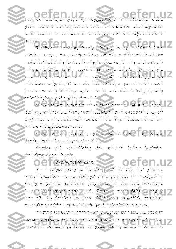 oddiy kishilardan ajralmaydigan kiyim kiygan. Yashirin ish olib boradigan iezutlar
yuqori   tabaqa   orasida   targ‘ibot   olib   borib,   katolik   cherkovi   uchun   xayr-ehson
qilish,   papalikni   qo‘llab-quvvatlash,   bid’atlarni   aniqlash   kabi   hufyona   harakatlar
qilganlar.
Katolitsizm   Germaniya,   Ispaniya,   Italiya,   Fransiya,   Polsha,   Belorus,
Ukraina,   Latviya,   Litva,   Estoniya;   Afrika,   Amerika   mamlakatlarida   hozir   ham
mavjud bo‘lib, 35 ming iezutlar, 27 ming fransiskanslar, 21 ming solezianslar, 18
ming   xristianlar   birodarligi,   monaxlar   birlashmasi   hamda   ko‘p   mingli   ruhoniylar
orqali   ishlaydi.   Vatikan   va   Rim   papasi   turli   mamlakatlarda   joylashgan
radiotelekompaniya-lar,   50   dan   ortiq   tilda   bosiladigan   yuz   millionlab   nusxali
jurnallar   va   diniy   kitoblarga   egadir.   Katolik   universitetlari,   kollejlari,   diniy
maktablari, hatto yasli-bog‘chalari mavjud.
Vatikan   va   Rim   papasi   umumbashariy   muammolar   -   urush   va   tinchlik,
ekologiya, spid, rak kasalliklari, inson huquqlari, ocharchilik va qashshoqlik, yalpi
qirg‘in qurollarini ta’qiqlash kabi masalalarni hal qilishga oid qalqaro simpozium,
konferensiyalarda aktiv qatnashdi.
Vatikan   va   Rim   papasiining   siyosati   «Xristian   sotsializmi»,   «Xristian
demokratiyasi»ni butun dunyoda o‘rnatishdir.
Shunday   qilib   xristianlikning   yirik   yo‘nalishi   bo‘lgan   katolitsizm
dindorlarga xizmat qilmoqda.
Pravoslavie yo‘nalishi
Rim   imperiyasi   395   yilda   ikki   qismga   bo‘linib   ketdi.   1054   yilda   esa
xristianlik   katolitsizm   va   pravoslavie   yo‘nalishlariga   ajraldi.   Rim   imperiyasining
sharqiy   viloyatlarida   feodallashish   jarayoni   sekinlik   bilan   bordi.   Vizantiyada
imperatorlik   hokimiyati   saqlanib   qoldi.   Cherkov   doimo   podsholar   qaramog‘ida
turar   edi.   Rus   demokrat   yozuvchisi   V.G.Belinskiy   aytganidek,   pravoslavie
ruhoniylari «har doim dunyoviy hokimiyatga xizmatkor bo‘lib kelganlar».
Imperator Konstantin o‘z imperiyasini mustahkamlash maqsadida cherkovni
davlat   muassasasiga   aylantirdi.   Patriarx   amalda   din   ishlari   vaziri     bo‘lib   qoldi.
Pravoslavie   deb   atalishiga   sabab:   Bibliyadagi   qadimgi   aqidalarni   izohlash   va 