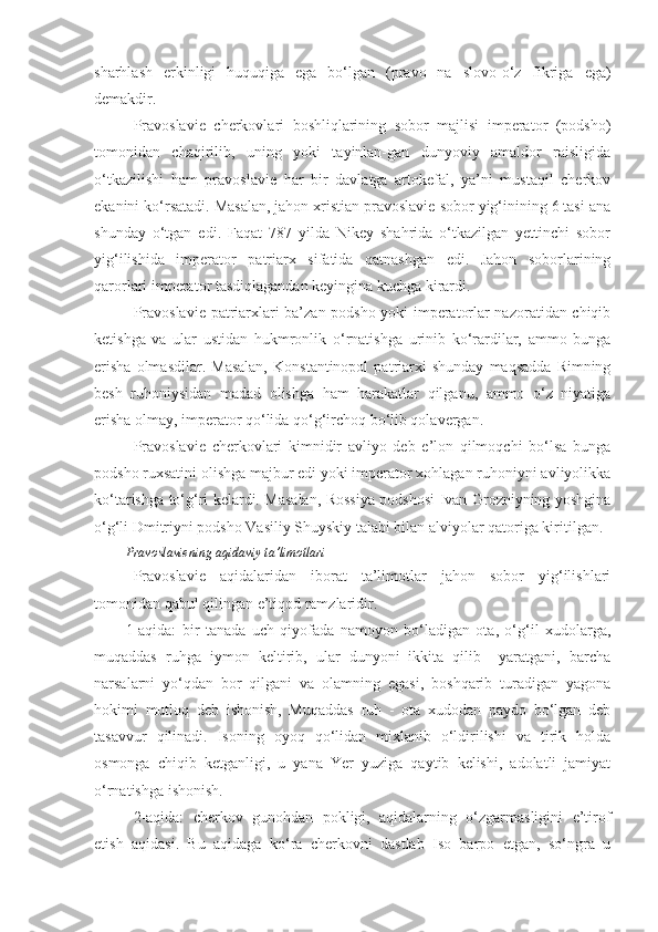 sharhlash   erkinligi   huquqiga   ega   bo‘lgan   (pravo   na   slovo-o‘z   fikriga   ega)
demakdir.
Pravoslavie   cherkovlari   boshliqlarining   sobor   majlisi   imperator   (podsho)
tomonidan   chaqirilib,   uning   yoki   tayinlan-gan   dunyoviy   amaldor   raisligida
o‘tkazilishi   ham   pravoslavie   har   bir   davlatga   artokefal,   ya’ni   mustaqil   cherkov
ekanini ko‘rsatadi. Masalan, jahon xristian pravoslavie sobor yig‘inining 6 tasi ana
shunday   o‘tgan   edi.   Faqat   787   yilda   Nikey   shahrida   o‘tkazilgan   yettinchi   sobor
yig‘ilishida   imperator   patriarx   sifatida   qatnashgan   edi.   Jahon   soborlarining
qarorlari imperator tasdiqlagandan keyingina kuchga kirardi.
Pravoslavie patriarxlari ba’zan podsho yoki imperatorlar nazoratidan chiqib
ketishga   va   ular   ustidan   hukmronlik   o‘rnatishga   urinib   ko‘rardilar,   ammo   bunga
erisha   olmasdilar.   Masalan,   Konstantinopol   patriarxi   shunday   maqsadda   Rimning
besh   ruhoniysidan   madad   olishga   ham   harakatlar   qilganu,   ammo   o‘z   niyatiga
erisha olmay, imperator qo‘lida qo‘g‘irchoq bo‘lib qolavergan.
Pravoslavie   cherkovlari   kimnidir   avliyo   deb   e’lon   qilmoqchi   bo‘lsa   bunga
podsho ruxsatini olishga majbur edi yoki imperator xohlagan ruhoniyni avliyolikka
ko‘tarishga to‘g‘ri kelardi. Masalan, Rossiya podshosi Ivan Grozniyning yoshgina
o‘g‘li Dmitriyni podsho Vasiliy Shuyskiy talabi bilan alviyolar qatoriga kiritilgan.
Pravoslaviening aqidaviy ta’limotlari
Pravoslavie   aqidalaridan   iborat   ta’limotlar   jahon   sobor   yig‘ilishlari
tomonidan qabul qilingan e’tiqod ramzlaridir.
1-aqida:   bir   tanada   uch   qiyofada   namoyon   bo‘ladigan   ota,   o‘g‘il   xudolarga,
muqaddas   ruhga   iymon   keltirib,   ular   dunyoni   ikkita   qilib     yaratgani,   barcha
narsalarni   yo‘qdan   bor   qilgani   va   olamning   egasi,   boshqarib   turadigan   yagona
hokimi   mutloq   deb   ishonish,   Muqaddas   ruh   -   ota   xudodan   paydo   bo‘lgan   deb
tasavvur   qilinadi.   Isoning   oyoq   qo‘lidan   mixlanib   o‘ldirilishi   va   tirik   holda
osmonga   chiqib   ketganligi,   u   yana   Yer   yuziga   qaytib   kelishi,   adolatli   jamiyat
o‘rnatishga ishonish.
2-aqida:   cherkov   gunohdan   pokligi,   aqidalarning   o‘zgarmasligini   e’tirof
etish   aqidasi.   Bu   aqidaga   ko‘ra   cherkovni   dastlab   Iso   barpo   etgan,   so‘ngra   u 