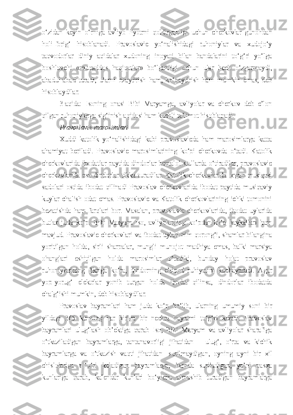 o‘zidan   keyin   o‘rniga   avliyo   Pyotrni   qoldirganligi   uchun   cherkovlar   gunohdan
holi-forig‘   hisoblanadi.   Pravoslavie   yo‘nalishidagi   ruhoniylar   va   xudojo‘y
taqvodorlar   diniy   aqidalar   xudoning   inoyati   bilan   bandalarini   to‘g‘ri   yo‘lga
boshlovchi   «muqaddas   haqiqatlar»   bo‘lganligi   uchun   ular   hech   o‘zgarmaydi,
abadul-abad   turadi,   ularni   ozaytirish   ham,   ko‘paytirish   ham   mumkin   emas,   deb
hisoblaydilar.
3-aqida:   Isoning   onasi   Bibi   Maryamga,   avliyolar   va   cherkov   deb   e’lon
qilgan ruhoniylarga sig‘inish aqidasi ham kuchli ta’limot hisoblanadi.
Pravoslavie marosimlari
Xuddi   katolik   yo‘nalishidagi   kabi   pravoslavieda   ham   marosimlarga   katta
ahamiyat   beriladi.   Pravoslavie   marosimlarining   ko‘pi   cherkovda   o‘tadi.   Katolik
cherkovlarida ibodatlar paytida dindorlar bemalol stullarda o‘tiradilar, pravoslavie
cherkovlarida   esa   dindorlar   tikka   turadilar.   Katolik   cherkovlarida   organ   musiqasi
sadolari   ostida   ibodat   qilinadi   Pravoslav   cherkovlarida   ibodat   paytida   musiqaviy
kuylar   chalish   odat   emas.   Pravoslavie   va   Katolik   cherkovlarining   ichki   tomonini
bezatishda   ham   farqlari   bor.   Masalan,   pravoslavie   cherkovlarida,   ibodat   uylarida
butlar   juda   ko‘p.   Bibi   Maryam   Iso,   avliyolarning   ko‘pdan-ko‘p   haykallari   ham
mavjud. Pravoslavie cherkovlari va ibodat uylari nim qorong‘i, shamlar bilangina
yoritilgan   holda,   sirli   sharpalar,   mungli   munojot   madhiya   emas,   balki   marsiya
ohanglari   eshitilgan   holda   marosimlar   o‘tadiki,   bunday   holat   pravoslav
ruhoniylarining   fikriga   ko‘ra,   dindorning   e’tiqod   ruhiyatini   kuchaytiradi.   Agar
yop-yorug‘   elektrlar   yonib   turgan   holda   ibodat   qilinsa,   dindorlar   ibodatda
chalg‘ishi mumkin, deb hisoblaydilar.
Pravoslav   bayramlari   ham   juda   ko‘p   bo‘lib,   ularning   umumiy   soni   bir
yildagi   365   kunning   har   biriga   bir   nechta   bayrami   to‘g‘ri   keladi.   Pravoslav
bayramlari   ulug‘lash   ob’ektiga   qarab   Iso,   Bibi   Maryam   va   avliyolar   sharafiga
o‘tkaziladigan   bayramlarga,   tantanavorligi   jihatidan   -   ulug‘,   o‘rta   va   kichik
bayramlarga   va   o‘tkazish   vaqti   jihatidan   -surilmaydigan,   oyning   ayni   bir   xil
chislolariga   to‘g‘ri   keladigan   bayramlarga,   hamda   suriladigan,   ya’ni   pasxa
kunlariga   qarab,   kalendar   kunlari   bo‘yicha   almashib   turadigan   bayramlarga 