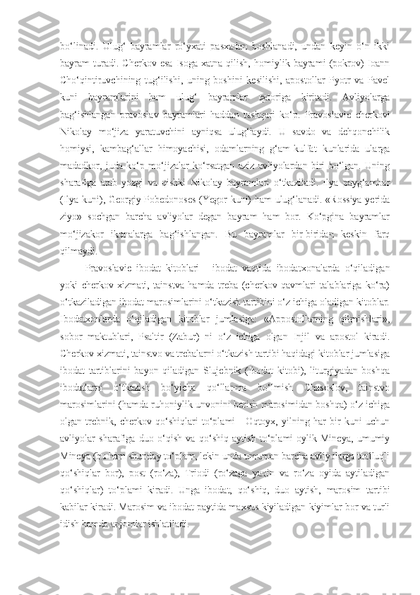 bo‘linadi.   Ulug‘   bayramlar   ro‘yxati   pasxadan   boshlanadi,   undan   keyin   o‘n   ikki
bayram   turadi.   Cherkov   esa   Isoga   xatna   qilish,   homiylik   bayrami   (pokrov)   Ioann
Cho‘qintiruvchining   tug‘ilishi,   uning   boshini   kesilishi,   apostollar   Pyotr   va   Pavel
kuni   bayramlarini   ham   ulug‘   bayramlar   qatoriga   kiritadi.   Avliyolarga
bag‘ishlangan   pravoslav   bayramlari   haddan   tashqari   ko‘p.   Pravoslavie   cherkovi
Nikolay   mo‘jiza   yaratuvchini   ayniqsa   ulug‘laydi.   U   savdo   va   dehqonchilik
homiysi,   kambag‘allar   himoyachisi,   odamlarning   g‘am-kulfat   kunlarida   ularga
madadkor,   juda   ko‘p   mo‘jizalar   ko‘rsatgan   aziz   avliyolardan   biri   bo‘lgan.   Uning
sharafiga   atab   yozgi   va   qishki   Nikolay   bayramlari   o‘tkaziladi.   Ilya   payg‘ambar
(Ilya kuni), Georgiy Pobedonoses (Yegor kuni) ham ulug‘lanadi. «Rossiya  yerida
ziyo»   sochgan   barcha   avliyolar   degan   bayram   ham   bor.   Ko‘pgina   bayramlar
mo‘jizakor   ikonalarga   bag‘ishlangan.   Bu   bayramlar   bir-biridan   keskin   farq
qilmaydi.
Pravoslavie   ibodat   kitoblari   -   ibodat   vaqtida   ibodatxonalarda   o‘qiladigan
yoki   cherkov   xizmati,   tainstva   hamda   treba   (cherkov   qavmlari   talablariga   ko‘ra)
o‘tkaziladigan ibodat marosimlarini o‘tkazish tartibini o‘z ichiga oladigan kitoblar.
Ibodatxonlarda   o‘qiladigan   kitoblar   jumlasiga:   «Appostollarning   qilmishlari»,
sobor   maktublari,   Psaltir   (Zabur)   ni   o‘z   ichiga   olgan   Injil   va   apostol   kiradi.
Cherkov xizmati, tainstvo va trebalarni o‘tkazish tartibi haqidagi kitoblar jumlasiga
ibodat   tartiblarini   bayon   qiladigan   Slujebnik   (Ibodat   kitobi),   liturgiyadan   boshqa
ibodatlarni   o‘tkazish   bo‘yicha   qo‘llanma   bo‘lmish   Chasoslov,   tainstvo
marosimlarini (hamda ruhoniylik unvonini berish marosimidan boshqa) o‘z ichiga
olgan   trebnik,   cherkov   qo‘shiqlari   to‘plami   -   Oqtoyx,   yilning   har   bir   kuni   uchun
avliyolar   sharafiga   duo   o‘qish   va   qo‘shiq   aytish   to‘plami-oylik   Mineya,   umumiy
Mineya (bu ham shunday to‘plam, lekin unda umuman barcha avliyolarga taalluqli
qo‘shiqlar   bor),   post   (ro‘za),   Triodi   (ro‘zaga   yaqin   va   ro‘za   oyida   aytiladigan
qo‘shiqlar)   to‘plami   kiradi.   Unga   ibodat,   qo‘shiq,   duo   aytish,   marosim   tartibi
kabilar kiradi. Marosim va ibodat paytida maxsus kiyiladigan kiyimlar bor va turli
idish hamda anjomlar ishlatiladi. 