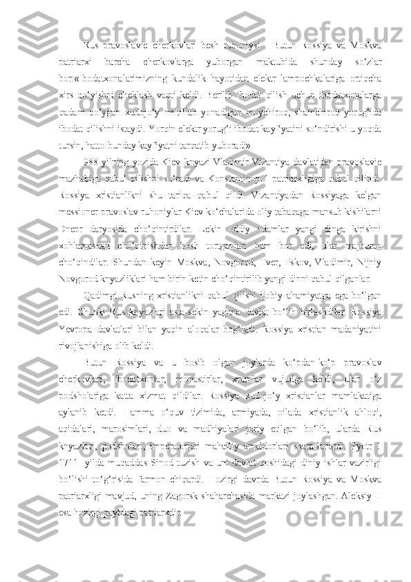 Rus   pravoslavie   cherkovlari   besh   ruhoniysi   -   Butun   Rossiya   va   Moskva
patriarxi   barcha   cherkovlarga   yuborgan   maktubida   shunday   so‘zlar
bor:«Ibodatxonalarimizning   kundalik   hayotidan   elektr   lampochkalariga   ortiqcha
xirs   qo‘yishni   cheklash   vaqti   keldi.   Berilib   ibodat   qilish   uchun   ibodatxonalarga
qadam   qo‘ygan   xudojo‘y   miltillab   yonadigan   moychiroq,   shamchiroq   yorug‘ida
ibodat qilishni istaydi. Yorqin elektr yorug‘i ibodat kayfiyatini so‘ndirishi u yoqda
tursin, hatto bunday kayfiyatni tarqatib yuboradi»
988   yilning   yozida   Kiev   knyazi   Vladimir   Vizantiya   davlatidan   pravoslavie
mazhabiga   qabul   qilishni   so‘radi   va   Konstantinopol   patriarxligiga   qabul   qilindi.
Rossiya   xristianlikni   shu   tariqa   qabul   qildi.   Vizantiyadan   Rossiyaga   kelgan
messioner pravoslav ruhoniylar Kiev ko‘chalarida oliy tabaqaga mansub kishilarni
Dnepr   daryosida   cho‘qintirdilar.   Lekin   oddiy   odamlar   yangi   dinga   kirishni
xohlamasdan   cho‘qinishdan   bosh   tortganlari   ham   bor   edi,   ular   majburan
cho‘qindilar.   Shundan   keyin   Moskva,   Novgorod,   Tver,   Pskov,   Vladimir,   Nijniy
Novgorod knyazliklari ham birin-ketin cho‘qintirilib yangi dinni qabul qilganlar.
Qadimgi   Rusning   xristianlikni   qabul   qilishi   ijobiy   ahamiyatga   ega   bo‘lgan
edi.   Chunki   Rus   knyazlari   asta-sekin   yagona   davlat   bo‘lib   birlashdilar.   Rossiya
Yevropa   davlatlari   bilan   yaqin   aloqalar   bog‘ladi.   Rossiya   xristian   madaniyatini
rivojlanishiga olib keldi.
Butun   Rossiya   va   u   bosib   olgan   joylarda   ko‘pdan-ko‘p   pravoslav
cherkovlari,   ibodatxonlar,   monastirlar,   xramlar   vujudga   keldi,   ular   o‘z
podsholariga   katta   xizmat   qildilar.   Rossiya   xudojo‘y   xristianlar   mamlakatiga
aylanib   ketdi.   Hamma   o‘quv   tizimida,   armiyada,   oilada   xristianlik   ahloqi,
aqidalari,   marosimlari,   duo   va   madhiyalari   joriy   etilgan   bo‘lib,   ularda   Rus
knyazlari,   podsholari,   imperatorlari   mahalliy   amaldorlari   sharaflanardi.   Pyotr   1
1711-   yilda   muqaddas   Sinod   tuzish   va   uni   davlat   qoshidagi   diniy   ishlar   vazirligi
bo‘lishi   to‘g‘risida   farmon   chiqardi.   Hozirgi   davrda   Butun   Rossiya   va   Moskva
patriarxligi   mavjud,   uning   Zagorsk   shaharchasida   markazi   joylashgan.   Aleksiy   II
esa hozirgi paytdagi patriarxdir. 