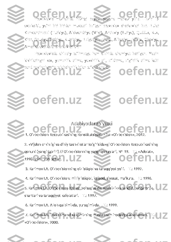 Pravoslavie   mazhabida   hozirgi   paytda   yagona   markaz   yo‘q.   Hozir   15
avtokefal,   ya’ni   biri-biridan   mustaqil   bo‘lgan   pravoslav   cherkovlari   bor.   Bular
Konstantinopol   (Turkiya),   Aleksandriya   (Misr),   Antioxiy   (Suriya),   Quddus,   Rus,
Kipr,   Gruziya,   Serbiya,   Ruminiya,   Bolgariya,   Ellada,   Albaniya,   Polsha,   Chexiya,
Amerika avtokefal cherkovlaridir.
Pravoslavieda   ahloqiy   ta’limotga   ham   alohida   ahamiyat   berilgan.   Yaqin
kishilaringni   sev,   yomonlik   qilma,   yaxshilik   qil,   o‘ldirma,   o‘g‘irlik   qilma   kabi
pand-nasihatlar o‘ta talabchanlik bilan ta’kidalanadi.
Adabiyotlar ro’yxati
 1. O‘zbekiston Respublikasining Konstitutsiyasi. – T.: «O‘zbekiston», 2012. 
2. «Vijdon erkinligi va diniy tashkilotlar to‘g‘risida»gi O‘zbekiston Respublikasining
qonuni (yangi tahriri) // O‘zbekistonning yangi qonunlari, №  19. – T.: «Adolat», 
1998. 224– 234-betlar.
 3. Karimov I.A. O‘zbekistonning o‘z istiqlol va taraqqiyot yo‘li. – T.: 1992.
 4. Karimov I.A. O‘zbekiston: milliy istiqlol, iqtisod, siyosat, mafkura. – T.: 1996. 
5. Karimov I.A. O‘zbekiston XXI asr bo‘sag‘asida: xavfsizlikka tahdid, barqarorlik 
shartlari va taraqqiyot kafolatlari. – T.: 1997.
 6. Karimov I.A. Alloh qalbimizda, yuragimizda. – T.: 1999.
 7. Karimov I.A. Donishmand xalqimizning mustahkam irodasiga ishonaman. – T.: 
«O‘zbekiston», 2000.  