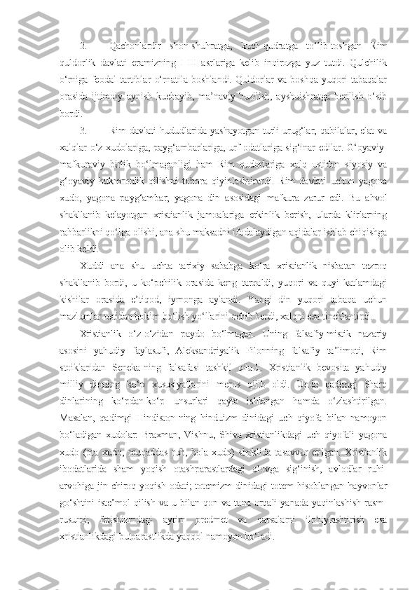 2. Qachonlardir   shon-shuhratga,   kuch-qudratga   to‘lib-toshgan   Rim
quldorlik   davlati   eramizning   I-III   asrlariga   kelib   inqirozga   yuz   tutdi.   Qulchilik
o‘rniga   feodal   tartiblar   o‘rnatila   boshlandi.   Quldorlar   va   boshqa   yuqori   tabaqalar
orasida   ijtimoiy   aynish   kuchayib,   ma’naviy   buzilish,   ayshuishratga   berilish   o‘sib
bordi.
3. Rim  davlati  hududlarida  yashayotgan   turli  urug‘lar,  qabilalar,  elat   va
xalqlar o‘z xudolariga, payg‘ambarlariga, urf-odatlariga sig‘inar edilar. G‘oyaviy-
mafkuraviy   birlik   bo‘lmaganligi   ham   Rim   qudorlariga   xalq   ustidan   siyosiy   va
g‘oyaviy   hukmronlik   qilishni   tobora   qiyinlashtirardi.   Rim   davlati   uchun   yagona
xudo,   yagona   payg‘ambar,   yagona   din   asosidagi   mafkura   zarur   edi.   Bu   ahvol
shakllanib   kelayotgan   xristianlik   jamoalariga   erkinlik   berish,   ularda   klirlarning
rahbarlikni qo‘lga olishi, ana shu maksadni ifodalaydigan aqidalar ishlab chiqishga
olib keldi.
Xuddi   ana   shu   uchta   tarixiy   sababga   ko‘ra   xristianlik   nisbatan   tezroq
shakllanib   bordi,   u   ko‘pchilik   orasida   keng   tarqaldi,   yuqori   va   quyi   katlamdagi
kishilar   orasida   e’tiqod,   iymonga   aylandi.   Yangi   din   yuqori   tabaqa   uchun
mazlumlar ustidan hokim bo‘lish yo‘llarini ochib berdi, xalqni esa tinchlantirdi.
Xristianlik   o‘z-o‘zidan   paydo   bo‘lmagan.   Uning   falsafiy-mistik   nazariy
asosini   yahudiy   faylasufi,   Aleksandriyalik   Filonning   falsafiy   ta’limoti,   Rim
stoiklaridan   Seneka-ning   falsafasi   tashkil   qiladi.   Xristianlik   bevosita   yahudiy
milliy   dinning   ko‘p   xususiyatlarini   meros   qilib   oldi.   Unda   qadimgi   Sharq
dinlarining   ko‘pdan-ko‘p   unsurlari   qayta   ishlangan   hamda   o‘zlashtirilgan.
Masalan,   qadimgi   Hindiston-ning   hinduizm   dinidagi   uch   qiyofa   bilan   namoyon
bo‘ladigan   xudolar:   Braxman,   Vishnu,   Shiva   xristianlikdagi   uch   qiyofali   yagona
xudo   (ota   xudo,   muqaddas   ruh,   bola   xudo)   shaklida   tasavvur   etilgan.   Xristianlik
ibodatlarida   sham   yoqish   otashparastlardagi   olovga   sig‘inish,   avlodlar   ruhi-
arvohiga  jin chiroq  yoqish  odati;   totemizm  dinidagi   totem  hisoblangan  hayvonlar
go‘shtini   iste’mol   qilish   va   u  bilan   qon  va   tana   orqali   yanada   yaqinlashish   rasm-
rusumi;   fetishizmdagi   ayrim   predmet   va   narsalarni   ilohiylashtirish   esa
xristianlikdagi butparastlikda yaqqol namoyon bo‘ladi . 