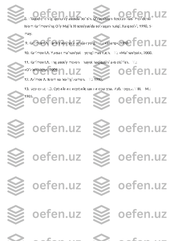 8. E’tiqod erkinligi qonuniy asosda bo‘lsin. O‘zbekiston Respublikasi Prezidenti 
Islom Karimovning Oliy Majlis XI sessiyasida so‘zlagan nutqi. Xalq so‘zi, 1998, 5-
may.
 9. Karimov I.A. Tarixiy xotirasiz kelajak yo‘q. – T.: «Sharq», 1998. 
10. Karimov I.A. Yuksak ma’naviyat – yengilmas kuch. – T.: «Ma’naviyat», 2008. 
11. Karimov I.A. Eng asosiy mezon – hayot haqiqatini aks ettirish. – T.: 
«O‘zbekiston», 2009. 
12. Azimov A. Islom va hozirgi zamon. – T.: 1992. 
13. Бертельс Е.Э. Суфийлик и суфийская литература. Изб. труды. T III. – M.: 
1965. 