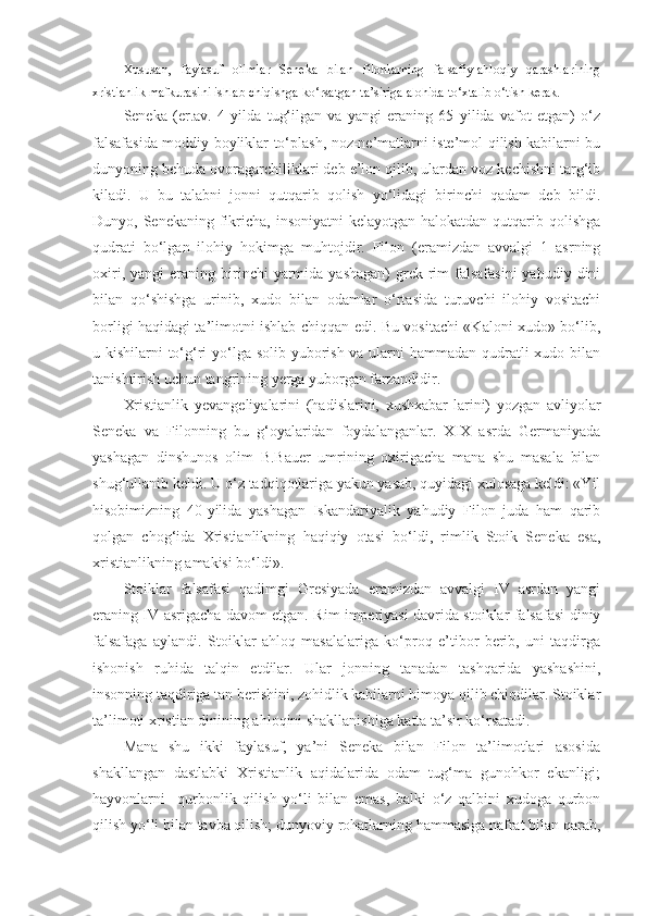 Xususan,   faylasuf   olimlar   Seneka   bilan   filonlarning   falsafiy-ahloqiy   qarashlarining
xristianlik mafkurasini ishlab chiqishga ko‘rsatgan ta’siriga alohida to‘xtalib o‘tish kerak.
Seneka   (er.av.   4   yilda   tug‘ilgan   va   yangi   eraning   65   yilida   vafot   etgan)   o‘z
falsafasida moddiy boyliklar to‘plash, noz-ne’matlarni iste’mol qilish kabilarni bu
dunyoning behuda ovoragarchiliklari deb e’lon qilib, ulardan voz kechishni targ‘ib
kiladi.   U   bu   talabni   jonni   qutqarib   qolish   yo‘lidagi   birinchi   qadam   deb   bildi.
Dunyo, Senekaning fikricha, insoniyatni  kelayotgan halokatdan qutqarib qolishga
qudrati   bo‘lgan   ilohiy   hokimga   muhtojdir.   Filon   (eramizdan   avvalgi   1   asrning
oxiri,  yangi  eraning  birinchi   yarmida  yashagan)   grek-rim   falsafasini  yahudiy  dini
bilan   qo‘shishga   urinib,   xudo   bilan   odamlar   o‘rtasida   turuvchi   ilohiy   vositachi
borligi haqidagi ta’limotni ishlab chiqqan edi. Bu vositachi «Kaloni xudo» bo‘lib,
u kishilarni to‘g‘ri  yo‘lga solib yuborish va ularni  hammadan qudratli xudo bilan
tanishtirish uchun tangrining yerga yuborgan farzandidir.
Xristianlik   yevangeliyalarini   (hadislarini,   xushxabar-larini)   yozgan   avliyolar
Seneka   va   Filonning   bu   g‘oyalaridan   foydalanganlar.   XIX   asrda   Germaniyada
yashagan   dinshunos   olim   B.Bauer   umrining   oxirigacha   mana   shu   masala   bilan
shug‘ullanib keldi. U o‘z tadqiqotlariga yakun yasab, quyidagi xulosaga keldi: «Yil
hisobimizning   40-yilida   yashagan   Iskandariyalik   yahudiy   Filon   juda   ham   qarib
qolgan   chog‘ida   Xristianlikning   haqiqiy   otasi   bo‘ldi,   rimlik   Stoik   Seneka   esa,
xristianlikning amakisi bo‘ldi».
Stoiklar   falsafasi   qadimgi   Gresiyada   eramizdan   avvalgi   IV   asrdan   yangi
eraning IV asrigacha davom etgan. Rim imperiyasi davrida stoiklar falsafasi diniy
falsafaga   aylandi.   Stoiklar   ahloq   masalalariga   ko‘proq   e’tibor   berib,   uni   taqdirga
ishonish   ruhida   talqin   etdilar.   Ular   jonning   tanadan   tashqarida   yashashini,
insonning taqdiriga tan berishini, zohidlik kabilarni himoya qilib chiqdilar. Stoiklar
ta’limoti xristian dinining ahloqini shakllanishiga katta ta’sir ko‘rsatadi.
Mana   shu   ikki   faylasuf,   ya’ni   Seneka   bilan   Filon   ta’limotlari   asosida
shakllangan   dastlabki   Xristianlik   aqidalarida   odam   tug‘ma   gunohkor   ekanligi;
hayvonlarni     qurbonlik   qilish   yo‘li   bilan   emas,   balki   o‘z   qalbini   xudoga   qurbon
qilish yo‘li bilan tavba qilish; dunyoviy rohatlarning hammasiga nafrat bilan qarab, 