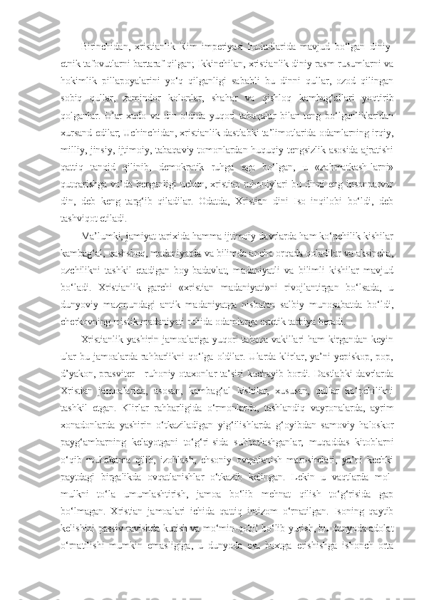 Birinchidan,   xristianlik   Rim   imperiyasi   hududlarida   mavjud   bo‘lgan   diniy-
etnik tafovutlarni bartaraf qilgan; Ikkinchilan, xristianlik diniy rasm-rusumlarni va
hokimlik   pillapoyalarini   yo‘q   qilganligi   sababli   bu   dinni   qullar,   ozod   qilingan
sobiq   qullar,   zamindor   kolonlar,   shahar   va   qishloq   kambag‘allari   yoqtirib
qolganlar.   Ular   xudo   va   din   oldida   yuqori   tabaqalar   bilan   teng   bo‘lganliklaridan
xursand edilar; Uchinchidan, xristianlik dastlabki ta’limotlarida odamlarning irqiy,
milliy, jinsiy, ijtimoiy, tabaqaviy tomonlardan huquqiy tengsizlik asosida ajratishi
qattiq   tanqid   qilinib,   demokratik   ruhga   ega   bo‘lgan,   u   «zahmatkash-larni»
qutqarishga  va’da berganligi uchun, xristian ruhoniylari bu dinni eng insonparvar
din,   deb   keng   targ‘ib   qiladilar.   Odatda,   Xristian   dini   Iso   inqilobi   bo‘ldi,   deb
tashviqot etiladi.
Ma’lumki, jamiyat tarixida hamma ijtimoiy davrlarda ham ko‘pchilik kishilar
kambag‘al, qashshoq, madaniyatda va bilimda ancha orqada qoladilar va aksincha,
ozchilikni   tashkil   etadigan   boy-badavlat,   madaniyatli   va   bilimli   kishilar   mavjud
bo‘ladi.   Xristianlik   garchi   «xristian   madaniyati»ni   rivojlantirgan   bo‘lsada,   u
dunyoviy   mazmundagi   antik   madaniyatga   nisbatan   salbiy   munosabatda   bo‘ldi,
cherkovning mistik madaniyati ruhida odamlarga estetik tarbiya beradi.
Xristianlik yashirin jamoalariga yuqori tabaqa vakillari ham kirgandan keyin
ular  bu jamoalarda rahbarlikni  qo‘lga oldilar. Ularda klirlar, ya’ni  yepiskop, pop,
d’yakon,  prasviter  -  ruhoniy otaxonlar   ta’siri   kuchayib  bordi.  Dastlabki   davrlarda
Xristian   jamoalarida,   asosan,   kambag‘al   kishilar,   xususan,   qullar   ko‘pchilikni
tashkil   etgan.   Klirlar   rahbarligida   o‘rmonlarda,   tashlandiq   vayronalarda,   ayrim
xonadonlarda   yashirin   o‘tkaziladigan   yig‘ilishlarda   g‘oyibdan   samoviy   haloskor
payg‘ambarning   kelayotgani   to‘g‘ri-sida   suhbatlashganlar,   muqaddas   kitoblarni
o‘qib   muhokama   qilib,   izohlash,   ehsoniy   ovqatlanish   marosimlari,   ya’ni   kechki
paytdagi   birgalikda   ovqatlanishlar   o‘tkazib   kelingan.   Lekin   u   vaqtlarda   mol-
mulkni   to‘la   umumlashtirish,   jamoa   bo‘lib   mehnat   qilish   to‘g‘risida   gap
bo‘lmagan.   Xristian   jamoalari   ichida   qattiq   intizom   o‘rnatilgan.   Isoning   qaytib
kelishini passiv ravishda kutish va mo‘min-qobil bo‘lib yurish, bu dunyoda adolat
o‘rnatilishi   mumkin   emasligiga,   u   dunyoda   esa   baxtga   erishishga   ishonch   orta 