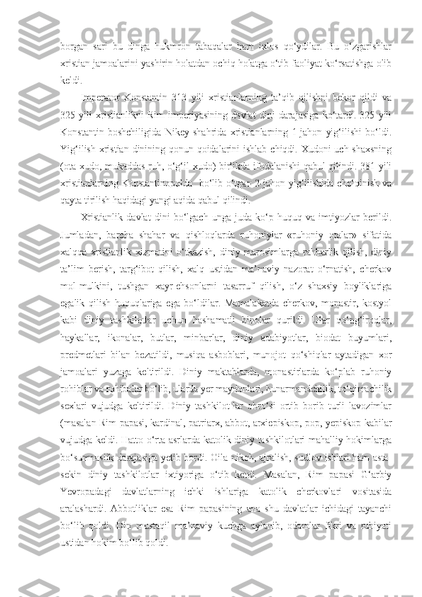 borgan   sari   bu   dinga   hukmron   tabaqalar   ham   ixlos   qo‘ydilar.   Bu   o‘zgarishlar
xristian jamoalarini yashirin holatdan ochiq holatga o‘tib faoliyat ko‘rsatishga olib
keldi.
Imperator   Konstantin   313   yili   xristianlarning   ta’qib   qilishni   bekor   qildi   va
325   yili   xristianlikni   Rim   imperiyasining   davlat   dini   darajasiga   ko‘tardi.   325   yili
Konstantin   boshchiligida   Nikey   shahrida   xristianlarning   1-jahon   yig‘ilishi   bo‘ldi.
Yig‘ilish xristian dinining qonun-qoidalarini  ishlab chiqdi. Xudoni  uch shaxsning
(ota xudo, mukaddas ruh, o‘g‘il xudo) birlikda ifodalanishi qabul qilindi. 381 yili
xristianlarning Konstantinopolda   bo‘lib o‘tgan 2-jahon yig‘ilishida cho‘qinish va
qayta tirilish haqidagi yangi aqida qabul qilindi.
Xristianlik   davlat   dini   bo‘lgach   unga   juda   ko‘p   huquq   va   imtiyozlar   berildi.
Jumladan,   barcha   shahar   va   qishloqlarda   ruhoniylar   «ruhoniy   otalar»   sifatida
xalqqa   xristianlik   xizmatini   o‘tkazish,   diniy   marosimlarga   rahbarlik   qilish,   diniy
ta’lim   berish,   targ‘ibot   qilish,   xalq   ustidan   ma’naviy   nazorat   o‘rnatish,   cherkov
mol-mulkini,   tushgan   xayr-ehsonlarni   tasarruf   qilish,   o‘z   shaxsiy   boyliklariga
egalik   qilish   huquqlariga   ega   bo‘ldilar.   Mamalakatda   cherkov,   monastir,   kostyol
kabi   diniy   tashkilotlar   uchun   hashamatli   binolar   qurildi.   Ular   qo‘ng‘iroqlar,
haykallar,   ikonalar,   butlar,   minbarlar,   diniy   adabiyotlar,   biodat   buyumlari,
predmetlari   bilan   bezatildi,   musiqa   asboblari,   munojot   qo‘shiqlar   aytadigan   xor
jamoalari   yuzaga   keltirildi.   Diniy   maktablarda,   monastirlarda   ko‘plab   ruhoniy
rohiblar va rohibalar bo‘lib, ularda yer maydonlari, hunarmandchilik, to‘qimachilik
sexlari   vujudga   keltirildi.   Diniy   tashkilot-lar   obro‘si   ortib   borib   turli   lavozimlar
(masalan Rim papasi, kardinal, patriarx, abbot, arxiepiskop, pop, yepiskop kabilar
vujudga keldi. Hatto o‘rta asrlarda katolik diniy tashkilotlari mahalliy hokimlarga
bo‘sunmaslik darajasiga yetib bordi. Oila-nikoh, ajralish, sudlov ishlari ham asta-
sekin   diniy   tashkilotlar   ixtiyoriga   o‘tib   ketdi.   Masalan,   Rim   papasi   G‘arbiy
Yevropadagi   davlatlarning   ichki   ishlariga   katolik   cherkovlari   vositasida
aralashardi.   Abbotliklar   esa   Rim   papasining   ana   shu   davlatlar   ichidagi   tayanchi
bo‘lib   qoldi.   Din   mustaqil   ma’naviy   kuchga   aylanib,   odamlar   fikri   va   ruhiyati
ustidan hokim bo‘lib qoldi. 