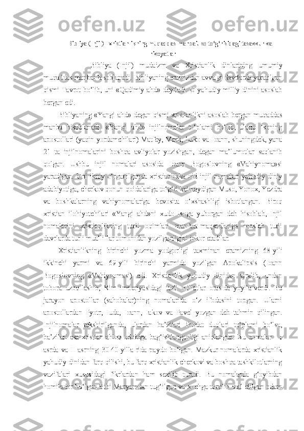 Bibliya (Injil) - xristianlikning muqaddas manbai.Iso to‘g‘risidagi tasavvur va
rivoyatlar
Bibliya   (Injil)   mudaizm   va   Xristianlik   dinlarining   umumiy
muqaddas manbai hisoblanadi. Bibliyaning eramizdan avvalgi davrlarda yaratilgan
qismi Tavrot bo‘lib, uni «Qadimiy ahd» deyiladi. U yahudiy milliy dinini asoslab
bergan edi.
Bibliyaning «Yangi ahd» degan qismi xristianlikni asoslab bergan muqaddas
manba   hisoblanadi.   «Yangi   ahd»   injilnomalar   to‘plami   bo‘lib,   ularni   Isoning
apostollari (yaqin yordamchilari) Matfey, Mark, Luko va Ioann, shuningdek, yana
21   ta   injilnomalarini   boshqa   avliyolar   yozishgan,   degan   ma’lumotlar   saqlanib
qolgan.   Ushbu   injil   nomalari   asosida   Ioann   Bogoslovning   «Vahiynoma»si
yaratilgan.   Uni   ilmiy   o‘rganilganda   xristianlikka   oid   injil   nomalari   yahudiy   diniy
adabiyotiga, cherkov qonun-qoidalariga to‘g‘ri kelmaydigan Muso, Yonox, Yezdra
va   boshkalarning   vahiynomalariga   bevosita   o‘xshashligi   isbotlangan.   Biroq
xristian   ilohiyotchilari   «Yangi   ahd»ni   xudo   Isoga   yuborgan   deb   hisoblab,   Injil
nomalarini   xristianlikning   turli   oqimlari   manfaat-maqsadlariga   moslab   turli
davrlarda turli mualliflar tomonidan yozilganligini inkor etadilar.
Xristianlikning   birinchi   yozma   yodgorligi   taxminan   eramizning   68-yili
ikkinchi   yarmi   va   69-yili   birinchi   yarmida   yozilgan   Apokalipsis   (Ioann
Bogoslovning   «Vahiynomasi)   edi.   Xristianlik   yahudiy   dinidan   ajralib,   undan
tobora   uzoq-lashib,   Rim   imperiyasidagi   turli   millatlar   orasida   yoyila-verdi.   Bu
jarayon   apostollar   (sahobalar)ning   nomalarida   o‘z   ifodasini   topgan.   Ularni
apostollardan   Pyotr,   Iuda,   Ioann,   Iakov   va   Pavel   yozgan   deb   tahmin   qilingan.
Injilnomalar   tekshirilganda,   ulardan   ba’zilari   ibodat   duolari   to‘plami   bo‘lsa,
ba’zilari   esa   xristian   ahloq-odobiga   bag‘ishlanganligi   aniqlangan.   Bu   nomalar       I
asrda   va  II   asrning   30-40   yilla-rida  paydo   bo‘lgan.  Mazkur   nomalarda   xristianlik
yahudiy dinidan farq qilishi, bu farq xristianlik cherkovi va boshqa tashkilotlarning
vazifalari   xususidagi   fikrlardan   ham   sezilib   turadi.   Bu   nomalarda   g‘oyibdan
homilador bo‘lgan Bibi Maryamdan tug‘ilgan va xochga tortilib qatl etilgan odam 