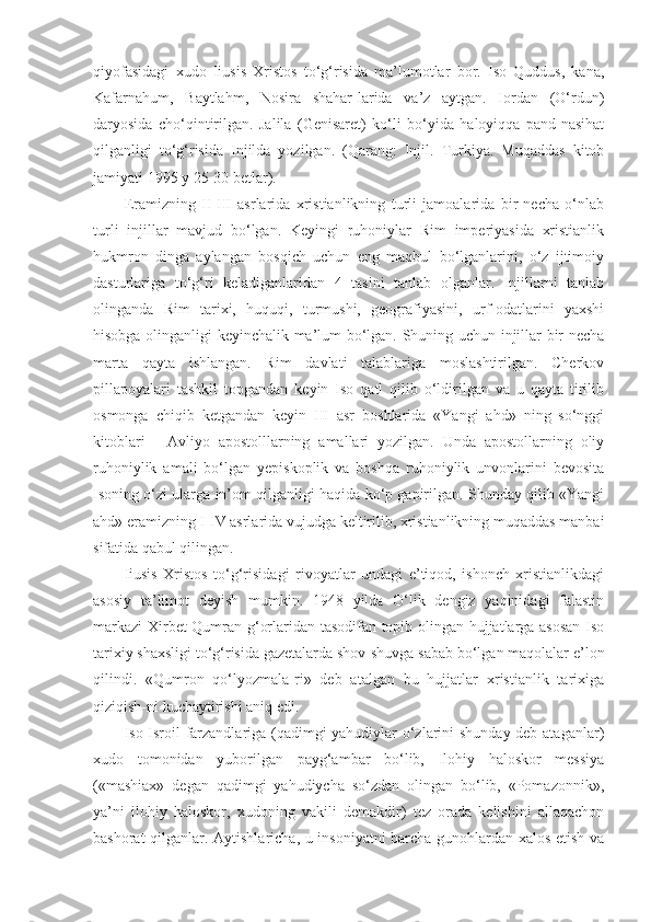 qiyofasidagi   xudo   Iiusis   Xristos   to‘g‘risida   ma’lumotlar   bor.   Iso   Quddus,   kana,
Kafarnahum,   Baytlahm,   Nosira   shahar-larida   va’z   aytgan.   Iordan   (O‘rdun)
daryosida   cho‘qintirilgan.   Jalila   (Genisaret)   ko‘li   bo‘yida   haloyiqqa   pand-nasihat
qilganligi   to‘g‘risida   Injilda   yozilgan.   (Qarang:   Injil.   Turkiya.   Muqaddas   kitob
jamiyati 1995 y 25-30 betlar).
Eramizning   II-III   asrlarida   xristianlikning   turli   jamoalarida   bir   necha   o‘nlab
turli   injillar   mavjud   bo‘lgan.   Keyingi   ruhoniylar   Rim   imperiyasida   xristianlik
hukmron   dinga   aylangan   bosqich   uchun   eng   maqbul   bo‘lganlarini,   o‘z   ijtimoiy
dasturlariga   to‘g‘ri   keladiganlaridan   4   tasini   tanlab   olganlar.   Injillarni   tanlab
olinganda   Rim   tarixi,   huquqi,   turmushi,   geografiyasini,   urf-odatlarini   yaxshi
hisobga olinganligi keyinchalik ma’lum bo‘lgan. Shuning uchun injillar bir necha
marta   qayta   ishlangan.   Rim   davlati   talablariga   moslashtirilgan.   Cherkov
pillapoyalari   tashkil   topgandan   keyin   Iso   qatl   qilib   o‘ldirilgan   va   u   qayta   tirilib
osmonga   chiqib   ketgandan   keyin   III   asr   boshlarida   «Yangi   ahd»   ning   so‘nggi
kitoblari   -   Avliyo   apostolllarning   amallari   yozilgan.   Unda   apostollarning   oliy
ruhoniylik   amali   bo‘lgan   yepiskoplik   va   boshqa   ruhoniylik   unvonlarini   bevosita
Isoning o‘zi ularga in’om qilganligi haqida ko‘p gapirilgan. Shunday qilib «Yangi
ahd» eramizning I-IV asrlarida vujudga keltirilib, xristianlikning muqaddas manbai
sifatida qabul qilingan.
Iiusis   Xristos   to‘g‘risidagi   rivoyatlar   undagi   e’tiqod,   ishonch   xristianlikdagi
asosiy   ta’limot   deyish   mumkin.   1948   yilda   O‘lik   dengiz   yaqinidagi   falastin
markazi  Xirbet Qumran g‘orlaridan tasodifan topib olingan hujjatlarga asosan Iso
tarixiy shaxsligi to‘g‘risida gazetalarda shov-shuvga sabab bo‘lgan maqolalar e’lon
qilindi.   «Qumron   qo‘lyozmala-ri»   deb   atalgan   bu   hujjatlar   xristianlik   tarixiga
qiziqish-ni kuchaytirishi aniq edi.
Iso Isroil farzandlariga (qadimgi yahudiylar o‘zlarini shunday deb ataganlar)
xudo   tomonidan   yuborilgan   payg‘ambar   bo‘lib,   Ilohiy   haloskor   messiya
(«mashiax»   degan   qadimgi   yahudiycha   so‘zdan   olingan   bo‘lib,   «Pomazonnik»,
ya’ni   ilohiy   haloskor,   xudoning   vakili   demakdir)   tez   orada   kelishini   allaqachon
bashorat qilganlar. Aytishlaricha, u insoniyatni barcha gunohlardan xalos etish va 