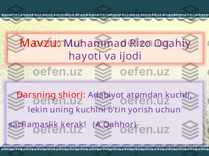 Mav zu:  Muhammad Rizo Ogahiy  
hay ot i v a ijodi
Darsning shiori:  Adabiy ot  at omdan k uchli, 
lek in uning k uchini o‘t in y orish uchun 
sarfl amaslik  k erak !   (A.Qahhor)                               
                          