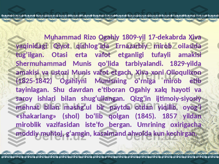                         Muhammad  Rizo  Ogahiy  1809-yil  17-dekabrda  Xiva 
yaqinidagi  Qiyot  qishlog’ida  Ernazarbiy  mirob  oilasida 
tug’ilgan.  Otasi  erta  vafot  etganligi  tufayli  amakisi 
Shermuhammad  Munis  qo’lida  tarbiyalandi.  1829-yilda 
amakisi  va  ustozi  Munis  vafot  etgach,  Xiva  xoni  Olloqulixon 
(1825-1842)  Ogahiyni  Munisning  o‘rniga  mirob  etib 
tayinlagan.  Shu  davrdan  e’tiboran  Ogahiy  xalq  hayoti  va 
saroy  ishlari  bilan  shug‘ullangan.  Qizg‘in  ijtimoiy-siyosiy 
mehnat  bilan  mashg‘ul  bir  paytda  otdan  yiqilib,  oyog‘i 
«shakarlang»  (shol)  bo‘lib  qolgan  (1845).  1857  yildan 
miroblik  vazifasidan  iste’fo  bergan.  Umrining  oxirigacha 
moddiy muhtoj, g‘amgin, kasalmand ahvolda kun kechirgan. 