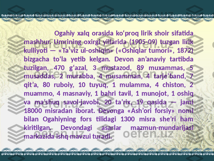                           Ogahiy  xalq  orasida  ko‘proq  lirik  shoir  sifatida 
mashhur.  Umrining  oxirgi  yillarida  (1905-09)  tuzgan  lirik 
kulliyoti  —  «Ta’viz  ul-oshiqin»  («Oshiqlar  tumori»,  1872) 
bizgacha  to‘la  yetib  kelgan.  Devon  an’anaviy  tartibda 
tuzilgan,  470  g‘azal,  3  mustazod,  89  muxammas,  5 
musaddas,  2  murabba,  4  musamman,  4  tarje’band,  7 
qit’a,  80  ruboiy,  10  tuyuq,  1  mulamma,  4  chiston,  2 
muammo,  4  masnaviy,  1  bahri  tavil,  1  munojot,  1  oshiq 
va  ma’shuq  savol-javobi,  20  ta’rix,  19  qasida  —  jami 
18000  misradan  iborat.  Devonga  «Ash’ori  forsiy»  nomi 
bilan  Ogahiyning  fors  tilidagi  1300  misra  she’ri  ham 
kiritilgan.  Devondagi  asarlar  mazmun-mundarijasi 
markazida ishq mavzui turadi. 