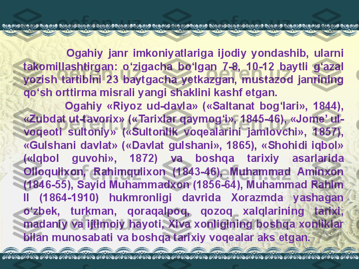                   Ogahiy  janr  imkoniyatlariga  ijodiy  yondashib,  ularni 
takomillashtirgan:  o‘zigacha  bo‘lgan  7-8,  10-12  baytli  g‘azal 
yozish  tartibini  23  baytgacha  yetkazgan,  mustazod  janrining 
qo‘sh orttirma misrali yangi shaklini kashf etgan.
                  Ogahiy  «Riyoz  ud-davla»  («Saltanat  bog‘lari»,  1844), 
«Zubdat ut-tavorix» («Tarixlar qaymog‘i», 1845-46), «Jome’ ul-
voqeoti  sultoniy»  («Sultonlik  voqealarini  jamlovchi»,  1857), 
«Gulshani  davlat»  («Davlat  gulshani»,  1865),  «Shohidi  iqbol» 
(«Iqbol  guvohi»,  1872)  va  boshqa  tarixiy  asarlarida 
Olloqulixon,  Rahimqulixon  (1843-46),  Muhammad  Aminxon 
(1846-55), Sayid Muhammadxon (1856-64), Muhammad Rahim 
II  (1864-1910)  hukmronligi  davrida  Xorazmda  yashagan 
o‘zbek,  turkman,  qoraqalpoq,  qozoq  xalqlarining  tarixi, 
madaniy va  ijtimoiy  hayoti, Xiva xonligining boshqa xonliklar 
bilan munosabati va boshqa tarixiy voqealar aks etgan. 