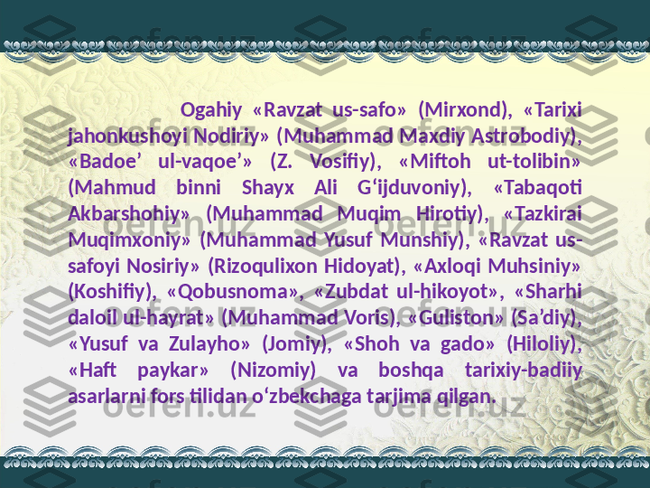                         Ogahiy  «Ravzat  us-safo»  (Mirxond),  «Tarixi 
jahonkushoyi Nodiriy» (Muhammad Maxdiy Astrobodiy), 
«Badoe’  ul-vaqoe’»  (Z.  Vosifiy),  «Miftoh  ut-tolibin» 
(Mahmud  binni  Shayx  Ali  G‘ijduvoniy),  «Tabaqoti 
Akbarshohiy»  (Muhammad  Muqim  Hirotiy),  «Tazkirai 
Muqimxoniy»  (Muhammad  Yusuf  Munshiy),  «Ravzat  us-
safoyi  Nosiriy»  (Rizoqulixon  Hidoyat),  «Axloqi  Muhsiniy» 
(Koshifiy),  «Qobusnoma»,  «Zubdat  ul-hikoyot»,  «Sharhi 
daloil ul-hayrat» (Muhammad Voris), «Guliston» (Sa’diy), 
«Yusuf  va  Zulayho»  (Jomiy),  «Shoh  va  gado»  (Hiloliy), 
«Haft  paykar»  (Nizomiy)  va  boshqa  tarixiy-badiiy 
asarlarni fors tilidan o‘zbekchaga tarjima qilgan.  