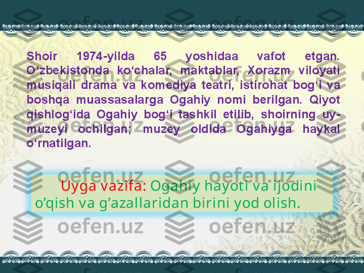 Shoir  1974-yilda  65  yoshidaa  vafot  etgan. 
O‘zbekistonda  ko‘chalar,  maktablar,  Xorazm  viloyati 
musiqali  drama  va  komediya  teatri,  istirohat  bog‘i  va 
boshqa  muassasalarga  Ogahiy  nomi  berilgan.  Qiyot 
qishlog‘ida  Ogahiy  bog‘i  tashkil  etilib,  shoirning  uy-
muzeyi  ochilgan;  muzey  oldida  Ogahiyga  haykal 
o‘rnatilgan.   
        Uy ga v azifa:  Ogahiy  hay ot i v a ijodini 
o’qish v a g’azallaridan birini y od olish. 