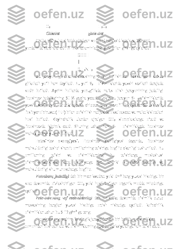 O
2                                       H
2 O
2
Glikolat glioksilat
Oraliq mahsulot sifatida ajralgan vodorod peroksid katalaza fermenti 
yordamida parchalanadi. Glioksilat aminlanish yo‘li bilan glisinga aylanadi:
COOH
CH 
2 NH
2
Bu   jarayon   glikolat   kislotasining   hosil   bo‘lishidan   boshlangani   uchun
glikolatli  yo‘li  ham deyiladi. Bu yo‘l  S
3   – o‘simliklarida yaxshi  sezilarli  darajada
sodir   bo‘ladi.   Ayrim   hollarda   yorug‘likda   nafas   olish   jarayonining   jadalligi
fotosintez   jadalligining   50   %   gacha   yetadi.   Lekin   bu   jarayon   S
4   –   o‘simliklarida
yaxshi   sezilmaydi.   Chunki   ajralib   chiqqan   CO
2   mezofill   hujayralarida   ushlanib,
fosfoyenolpiruvat (FEP) bilan qo‘shilish natijasida oksaloasetat va malat kislotalari
hosil   bo‘ladi.   Keyinchalik   ulardan   ajralgan   CO
2   xloroplastlarga   o‘tadi   va
fotosintezda   ishtirok   etadi.   Shuning   uchun   ham   S
4   –   o‘simliklarda   fotosintez
mahsuldorligi yuqori bo‘ladi.
Fotosintez   ekologiyasi.   Fotosintez   ekologiyasi   deganda,   fotosintez
mahsuldorligi tashqi sharoit omillarining ta’siriga bog‘liq ekanligi tushuniladi. Bu
omillarning   ta’siri   va   o‘simliklarning   bu   ta’sirlarga   moslashuvi
o‘simlikshunoslikda   katta   ahamiyatga   ega.   Chunki   fotosintez   jadalligi   va
mahsuldorligi shu munosabatga bog‘liq.
Fotosintez jadalligi   deb bir metr kvadrat yoki dm 2
  barg yuzasi hisobiga bir
soat   davomida   o‘zlashtirilgan   CO
2   yoki   hosil   bo‘lgan   organik   modda   miqdoriga
aytiladi.
Fotosintezning   sof   mahsuldorligi   deb   bir   sutka   davomida   o‘simlik   quruq
massasining   barglari   yuzasi   hisobiga   ortish   nisbatiga   aytiladi.   ko‘pchilik
o‘simliklar uchun bu 5-12 g/m 2
 ga teng.
Fotosintez eng muhim fiziologik jarayonlardan biri bo‘lib, u o‘simliklar 
tomonidan boshqariladi va o‘simliklarning boshqa funksiyalariga ham ta’sir etadi.  