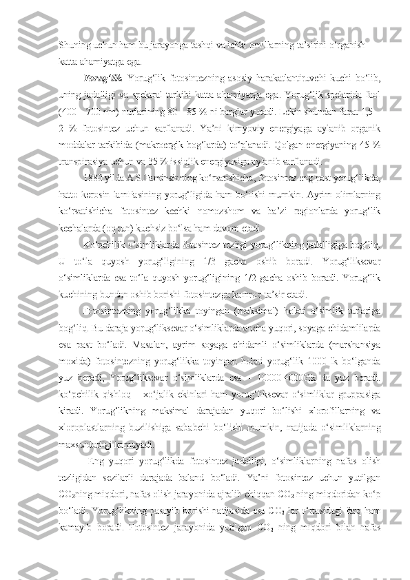 Shuning uchun ham bu jarayonga tashqi va ichki omillarning ta’sirini o‘rganish 
katta ahamiyatga ega.
Yorug‘lik .   Yorug‘lik   fotosintezning   asosiy   harakatlantiruvchi   kuchi   bo‘lib,
uning   jadalligi   va   spektral   tarkibi   katta   ahamiyatga   ega.   Yorug‘lik   spektrida   faol
(400 – 700 nm) nurlarining 80 – 85 % ni barglar yutadi. Lekin shundan faqat 1,5 –
2   %   fotosintez   uchun   sarflanadi.   Ya’ni   kimyoviy   energiyaga   aylanib   organik
moddalar tarkibida (makroergik bog‘larda) to‘planadi. Qolgan energiyaning 45 %
transpirasiya uchun va 35 % issiqlik energiyasiga aylanib sarflanadi.
1880 yilda A.S.Faminsinning ko‘rsatishicha, fotosintez eng past yorug‘likda,
hatto   kerosin   lamPasining   yorug‘ligida   ham   bo‘lishi   mumkin.   Ayrim   olimlarning
ko‘rsatishicha   fotosintez   kechki   nomozshom   va   ba’zi   regionlarda   yorug‘lik
kechalarda (oq tun) kuchsiz bo‘lsa ham davom etadi.
Ko‘pchilik o‘simliklarda fotosintez tezligi yorug‘likning jadalligiga bog‘liq.
U   to‘la   quyosh   yorug‘ligining   1/3   gacha   oshib   boradi.   Yorug‘liksevar
o‘simliklarda   esa   to‘la   quyosh   yorug‘ligining   1/2   gacha   oshib   boradi.   Yorug‘lik
kuchining bundan oshib borishi fotosintezga kamroq ta’sir etadi.
Fotosintezning   yorug‘likka   toyingan   (maksimal)   holati   o‘simlik   turlariga
bog‘liq. Bu daraja yorug‘liksevar o‘simliklarda ancha yuqori, soyaga chidamlilarda
esa   past   bo‘ladi.   Masalan,   ayrim   soyaga   chidamli   o‘simliklarda   (marshansiya
moxida)   fotosintezning   yorug‘likka   toyingan   holati   yorug‘lik   1000   lk   bo‘lganda
yuz   beradi,   Yorug‘liksevar   o‘simliklarda   esa   –   10000-40000lk   da   yuz   beradi.
ko‘pchilik   qishloq   –   xo‘jalik   ekinlari   ham   yorug‘liksevar   o‘simliklar   gruppasiga
kiradi.   Yorug‘likning   maksimal   darajadan   yuqori   bo‘lishi   xlorofillarning   va
xloroplastlarning   buzilishiga   sababchi   bo‘lishi   mumkin,   natijada   o‘simliklarning
maxsuldorligi kamayadi.
  Eng   yuqori   yorug‘likda   fotosintez   jadalligi,   o‘simliklarning   nafas   olish
tezligidan   sezilarli   darajada   baland   bo‘ladi.   Ya’ni   fotosintez   uchun   yutilgan
CO
2 ning miqdori, nafas olish jarayonida ajralib chiqqan CO
2  ning miqdoridan ko‘p
bo‘ladi. Yorug‘likning pasayib borishi natijasida esa CO
2   lar o‘rtasidagi farq ham
kamayib   boradi.   Fotosintez   jarayonida   yutilgan   CO
2   ning   miqdori   bilan   nafas 