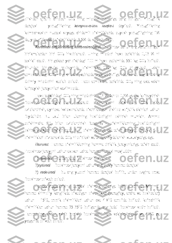 olishdan   ajralib   chiqqan   CO
2   ning   miqdori   bir-biriga   teng   bo‘lgan.   Yorug‘lik
darajasi   –   yorug‘likning   kompensasion   nuqtasi   deyiladi.   Yorug‘likning
kompensasion   nuqtasi   soyaga   chidamli   o‘simliklarda   quyosh   yorug‘ligining   1%
da, yorug‘liksevar o‘simliklarda 3-5% da sodir bo‘ladi.
Karbonat angidridning konsentrasiyasi .  Fotosintez uchun eng zarur bo‘lgan
birikmalardan   biri   CO
2   hisoblanadi.   Uning   miqdori   havo   tarkibida   0,03   %   ni
tashkil  etadi. Bir  gektar  yer  o‘stidagi  100 m  havo qatlamida 550 kg CO
2   bo‘ladi.
Shundan   bir   sutka   mobaynida   o‘simliklar   120   kg   CO
2   ni   yutadi.   Lekin
atmosferadagi   CO
2   ning   miqdori,   tabiatda   mavjud   bo‘lgan   karbonat   angidridning
doimiy   miqdorini   saqlab   qoladi.   Hatto   atmosfera   tarkibida   CO
2   ning   asta-sekin
ko‘payish jarayonlari sezilmoqda.
Havo tarkibidagi CO
2  ning miqdorini 0,03 % dan to 0,3% gacha ko‘paytirish
fotosintez   jadalligini   ham   oshiradi.   o‘simliklarni   qo‘shimcha   CO
2   bilan
oziqlantirish, ayniqsa  issiqxonalarda o‘stiriladigan qishloq xo‘jalik ekinlari  uchun
foydalidir.   Bu   usul   bilan   ularning   hosildorligini   oshirish   mumkin.   Ammo
qo‘shimcha   SO
2   bilan   oziqlantirish   faqat   S
3   –   o‘simliklarning   hosildorligini
oshirishga   kuchli   ta’sir   etadi,   S
4   –   o‘simliklariga   esa   ta’sir   etmaydi.   Chunki   S
4   –
o‘simliklari o‘z tanasida CO
2  ni to‘plash va undan foydalanish xususiyatiga ega.
Harorat .   Harorat   o‘simliklarning   hamma   tiriklik   jarayonlariga   ta’sir   etadi.
Fotosintez jarayoni uchun asosan uchta harorat nuqtasi mavjuddir: 
1)  minimal  – bu darajada fotosintez boshlanadi 
2) optimal  – fotosintez jarayoni uchun eng qulay harorat darajasi
3)   maksimal   –   bu   eng   yuqori   harorat   darajasi   bo‘lib,   undan   ozgina   ortsa
fotosintez to‘xtab qoladi.
Harorat   nuqtalarining   darajasi   o‘simlik   turlariga   bog‘liq   bo‘ladi.   Minimal
harorat   shimoliy   kenglikda   o‘sadigan   o‘simliklar   (qarag‘ay,   archa   va   boshqalar)
uchun   –   15 0
C,   tropik   o‘simliklari   uchun   esa   4-8 0
C   atrofida   bo‘ladi.   ko‘pchilik
o‘simliklar   uchun   harorat   25-35 0
C   bo‘lganda   eng   jadal   fotosintez   sodir   bo‘ladi.
Haroratning   undan   oshib   borishi   fotosintezni   ham   sekinlashtiradi   va   40 0
C   ga
yetganda to‘xtab qoladi. 