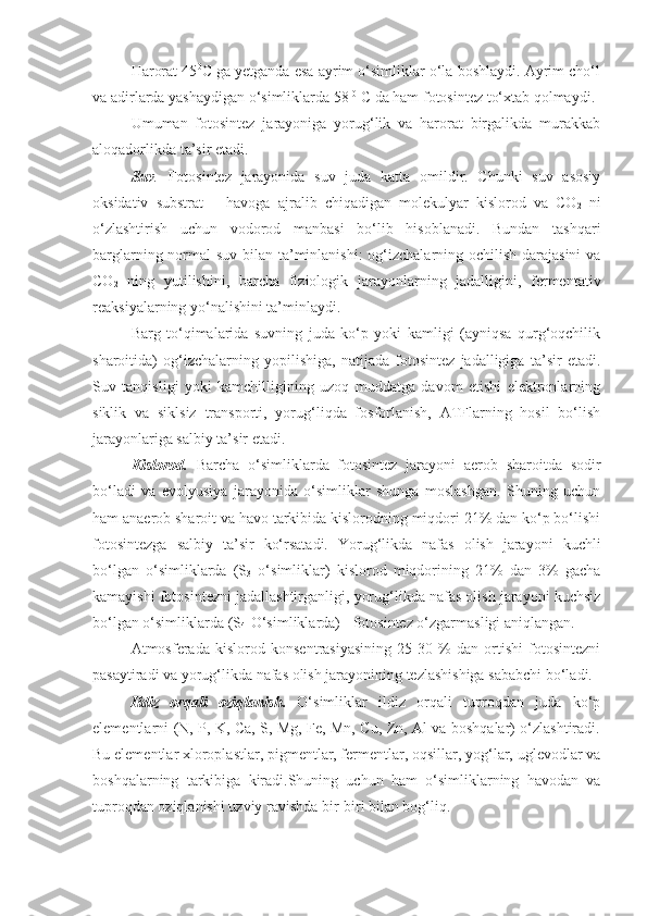 Harorat 45 0
C ga yetganda esa ayrim o‘simliklar o‘la boshlaydi. Ayrim cho‘l
va adirlarda yashaydigan o‘simliklarda 58  0
 C da ham fotosintez to‘xtab qolmaydi.
Umuman   fotosintez   jarayoniga   yorug‘lik   va   harorat   birgalikda   murakkab
aloqadorlikda ta’sir etadi.
Suv .   Fotosintez   jarayonida   suv   juda   katta   omildir.   Chunki   suv   asosiy
oksidativ   substrat   –   havoga   ajralib   chiqadigan   molekulyar   kislorod   va   CO
2   ni
o‘zlashtirish   uchun   vodorod   manbasi   bo‘lib   hisoblanadi.   Bundan   tashqari
barglarning normal suv bilan ta’minlanishi:  og‘izchalarning ochilish darajasini  va
CO
2   ning   yutilishini,   barcha   fiziologik   jarayonlarning   jadalligini,   fermentativ
reaksiyalarning yo‘nalishini ta’minlaydi.
Barg   to‘qimalarida   suvning   juda   ko‘p   yoki   kamligi   (ayniqsa   qurg‘oqchilik
sharoitida)   og‘izchalarning   yopilishiga,   natijada   fotosintez   jadalligiga   ta’sir   etadi.
Suv   tanqisligi   yoki   kamchilligining   uzoq   muddatga   davom   etishi   elektronlarning
siklik   va   siklsiz   transporti,   yorug‘liqda   fosforlanish,   ATFlarning   hosil   bo‘lish
jarayonlariga salbiy ta’sir etadi.
Kislorod.   Barcha   o‘simliklarda   fotosintez   jarayoni   aerob   sharoitda   sodir
bo‘ladi   va   evolyusiya   jarayonida   o‘simliklar   shunga   moslashgan.   Shuning   uchun
ham anaerob sharoit va havo tarkibida kislorodning miqdori 21% dan ko‘p bo‘lishi
fotosintezga   salbiy   ta’sir   ko‘rsatadi.   Yorug‘likda   nafas   olish   jarayoni   kuchli
bo‘lgan   o‘simliklarda   (S
3   o‘simliklar)   kislorod   miqdorining   21%   dan   3%   gacha
kamayishi fotosintezni jadallashtirganligi, yorug‘likda nafas olish jarayoni kuchsiz
bo‘lgan o‘simliklarda (S
4 -O‘simliklarda) - fotosintez o‘zgarmasligi aniqlangan. 
Atmosferada   kislorod   konsentrasiyasining   25-30   %   dan   ortishi   fotosintezni
pasaytiradi va yorug‘likda nafas olish jarayonining tezlashishiga sababchi bo‘ladi.
Ildiz   orqali   oziqlanish.   O‘simliklar   ildiz   orqali   tuproqdan   juda   ko‘p
elementlarni (N, P, K, Ca, S, Mg, Fe, Mn, Cu, Zn, Al va boshqalar) o‘zlashtiradi.
Bu elementlar xloroplastlar, pigmentlar, fermentlar, oqsillar, yog‘lar, uglevodlar va
boshqalarning   tarkibiga   kiradi.Shuning   uchun   ham   o‘simliklarning   havodan   va
tuproqdan oziqlanishi uzviy ravishda bir-biri bilan bog‘liq. 