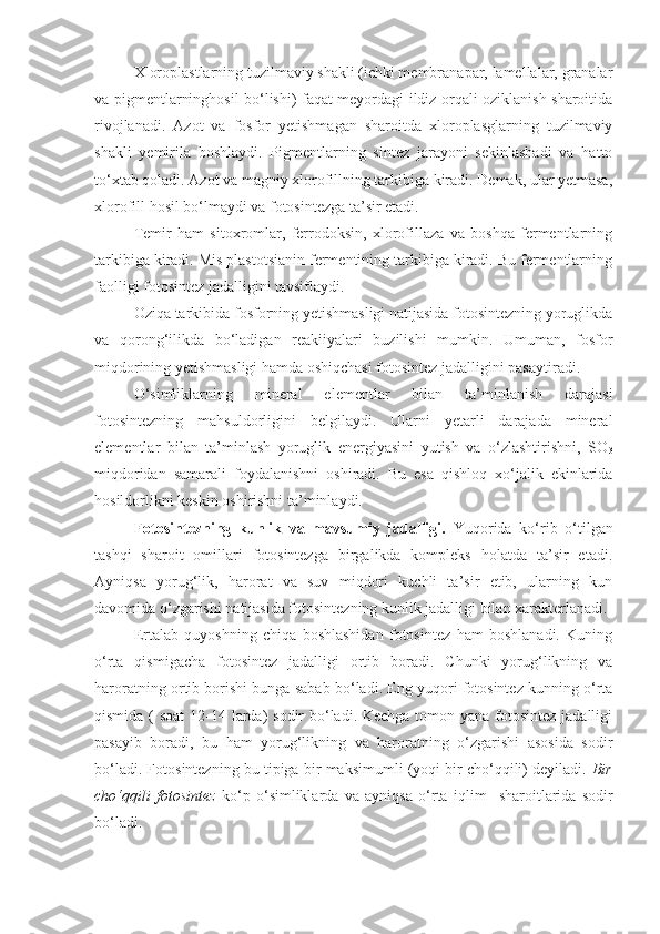 Xloroplastlarning tuzilmaviy shakli (ichki membranapar, lamellalar, granalar
va pigmentlarninghosil bo‘lishi) faqat meyordagi ildiz orqali oziklanish sharoitida
rivojlanadi.   Azot   va   fosfor   yetishmagan   sharoitda   xloroplasglarning   tuzilmaviy
shakli   yemirila   boshlaydi.   Pigmentlarning   sintez   jarayoni   sekinlashadi   va   hatto
to‘xtab qoladi. Azot va magniy xlorofillning tarkibiga kiradi. Demak, ular yetmasa,
xlorofill hosil bo‘lmaydi va fotosintezga ta’sir etadi.
Temir   ham   sitoxromlar,   ferrodoksin,   xlorofillaza   va   boshqa   fermentlarning
tarkibiga kiradi. Mis plastotsianin fermentining tarkibiga kiradi. Bu fermentlarning
faolligi fotosintez jadalligini tavsiflaydi.
Oziqa tarkibida fosforning yetishmasligi natijasida fotosintezning yoruglikda
va   qorong‘ilikda   bo‘ladigan   reakiiyalari   buzilishi   mumkin.   Umuman,   fosfor
miqdorining yetishmasligi hamda oshiqchasi fotosintez jadalligini pasaytiradi.
O‘simliklarning   mineral   elementlar   bilan   ta’minlanish   darajasi
fotosintezning   mahsuldorligini   belgilaydi.   Ularni   yetarli   darajada   mineral
elementlar   bilan   ta’minlash   yoruglik   energiyasini   yutish   va   o‘zlashtirishni,   SO
3
miqdoridan   samarali   foydalanishni   oshiradi.   Bu   esa   qishloq   xo‘jalik   ekinlarida
hosildorlikni keskin oshirishni ta’minlaydi.
Fotosintezning   kunlik   va   mavsumiy   jadalligi.   Yuqorida   ko‘rib   o‘tilgan
tashqi   sharoit   omillari   fotosintezga   birgalikda   kompleks   holatda   ta’sir   etadi.
Ayniqsa   yorug‘lik,   harorat   va   suv   miqdori   kuchli   ta’sir   etib,   ularning   kun
davomida o‘zgarishi natijasida fotosintezning kunlik jadalligi bilan xarakterlanadi.
Ertalab   quyoshning   chiqa   boshlashidan   fotosintez   ham   boshlanadi.   Kuning
o‘rta   qismigacha   fotosintez   jadalligi   ortib   boradi.   Chunki   yorug‘likning   va
haroratning ortib borishi bunga sabab bo‘ladi. Eng yuqori fotosintez kunning o‘rta
qismida ( soat  12-14 larda)  sodir bo‘ladi. Kechga  tomon yana fotosintez jadalligi
pasayib   boradi,   bu   ham   yorug‘likning   va   haroratning   o‘zgarishi   asosida   sodir
bo‘ladi. Fotosintezning bu tipiga bir maksimumli (yoqi bir cho‘qqili) deyiladi.  Bir
cho‘qqili   fotosintez   ko‘p   o‘simliklarda   va   ayniqsa   o‘rta   iqlim     sharoitlarida   sodir
bo‘ladi. 