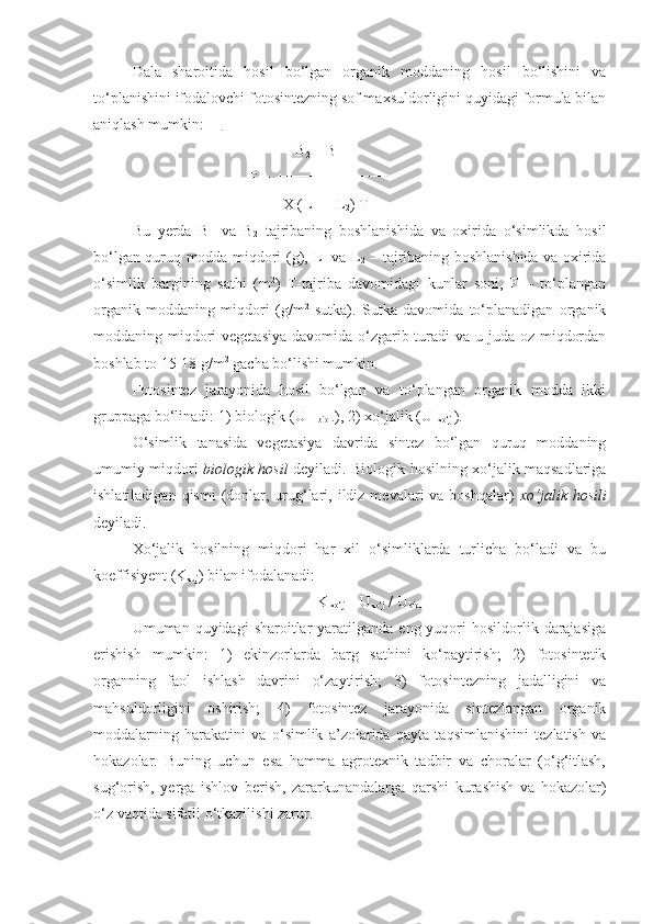 Dala   sharoitida   hosil   bo‘lgan   organik   moddaning   hosil   bo‘lishini   va
to‘planishini ifodalovchi fotosintezning sof maxsuldorligini quyidagi formula bilan
aniqlash mumkin: 
     B
2  – B
1
F = 
                                 X (L 
1  + L
2 ) T
Bu   yerda   B
1   va   B
2   tajribaning   boshlanishida   va   oxirida   o‘simlikda   hosil
bo‘lgan quruq modda miqdori (g), L
1   va L
2   – tajribaning boshlanishida va oxirida
o‘simlik   bargining   sathi   (m 2
)   T-tajriba   davomidagi   kunlar   soni,   F   –   to‘plangan
organik   moddaning   miqdori   (g/m 2
  sutka).   Sutka   davomida   to‘planadigan   organik
moddaning miqdori vegetasiya  davomida o‘zgarib turadi va u juda oz miqdordan
boshlab to 15-18 g/m 2
 gacha bo‘lishi mumkin.
Fotosintez   jarayonida   hosil   bo‘lgan   va   to‘plangan   organik   modda   ikki
gruppaga bo‘linadi: 1) biologik (U– 
biol .), 2) xo‘jalik (U-
xo‘j  ).
O‘simlik   tanasida   vegetasiya   davrida   sintez   bo‘lgan   quruq   moddaning
umumiy miqdori   biologik hosil   deyiladi. Biologik hosilning xo‘jalik maqsadlariga
ishlatiladigan  qismi   (donlar, urug‘lari,  ildiz  mevalari  va  boshqalar)   xo‘jalik  hosili
deyiladi.
Xo‘jalik   hosilning   miqdori   har   xil   o‘simliklarda   turlicha   bo‘ladi   va   bu
koeffisiyent (K
xuj ) bilan ifodalanadi:
K
 xo‘j  = U
xo‘j  / U
biol
Umuman quyidagi   sharoitlar  yaratilganda  eng yuqori  hosildorlik  darajasiga
erishish   mumkin:   1)   ekinzorlarda   barg   sathini   ko‘paytirish;   2)   fotosintetik
organning   faol   ishlash   davrini   o‘zaytirish;   3)   fotosintezning   jadalligini   va
mahsuldorligini   oshirish;   4)   fotosintez   jarayonida   sintezlangan   organik
moddalarning   harakatini   va   o‘simlik   a’zolarida   qayta   taqsimlanishini   tezlatish   va
hokazolar.   Buning   uchun   esa   hamma   agrotexnik   tadbir   va   choralar   (o‘g‘itlash,
sug‘orish,   yerga   ishlov   berish,   zararkunandalarga   qarshi   kurashish   va   hokazolar)
o‘z vaqtida sifatli o‘tkazilishi zarur.  