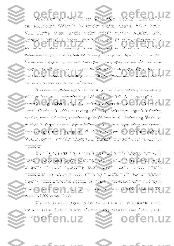 Vakuolalarning muhit pHi ko‘pchilik hollarda pH 5-5,6 atrofida bo‘ladi. Bu
esa   vakuolalarni   ikkilamchi   lizosomalar   sifatida   qarashga   imkon   beradi.
Vakuolalarning   shirasi   yanada   nordon   bo‘lishi   mumkin.   Masalan,   ushbu
ko‘rsatkich   limonda-2,   begona   o‘simligida-1   bo‘lishi   mumkin.   Ayrim   poliz
ekinlarida   masalan,   bodring,   qovun   va   boshqa   birqancha   o‘simliklar
vakuolalarining   pH   muhiti,   kuchsiz   ishqoriy   holatga   ham   ega   bo‘lishi   mumkin.
Vakuolalar   hujayraning   osmotik   xususiyatini   belgilaydi,   bu   esa   o‘z   navbatida
hujayrani   so‘rish   kuchi,  turgor   bosimi   va  suv   rejimini   belgilaydi.   Ayrim   chiqindi
mahsulotlar,   masalan,   alkaloid   yoki   polifenollar   vakuolada   to‘planadi,   zahira
holida uglevod va oqsillar ham to‘planadi. 
Moddalarning vakuolaga kirishi har xil yo‘llar bilan, masalan, tonoplastdiga
ATF   ga   bog‘liq   H+-pompalarining   ishi   tufayli   bo‘ladi.   ATF   ga   bog‘liq   H+-
pompalarining   faoliyati   tufayli   H+   ionlari   sitoplazmadan     vakuolaga   ko‘chirilib
turadi.   Shuningdek   ushbu   nasosning   ishi   tufayli   vakuolaga   organik   kislotalar,
qandlar,   aminokislotalar,   anionlarning   kirishi   hamda   K+   ionlarining   kirishi   va
chiqishi   boshqarilib turadi. Ayrim hollarda vakuolada hujayra uchun zarur ammo
sitoplazmaga tushsa  hujayraga zaharli  ta’sir  ko‘rsatuvchi  moddalar ham  yig‘iladi.
Masalan,   ayrim   o‘simliklar   hujayra   vakuolalarida   to‘planuvchi   afyun   va   kauchuk
moddalari. 
O‘simlik   hujayrasining   kimyoviy   tarkibi.   O‘simlik   hujayrasi   ham   xuddi
hayvon   hujayrasi   kabi   organik   va   anorganik   moddalardan   iborat.   Suv   va   boshqa
anorganik   moddalar   hujayraning   asosiy   qismini   tashkil   qiladi.   Organik
moddalardan oqsillar, uglevodlar  o‘simlik hayotida o‘ta muhim  vazifani  bajaradi.
Organik moddalar  tarkibida uglerod, kislorod, vodorod va azot  ko‘proq uchraydi,
shuning   uchun   ularni   organogenlar   deyiladi.   Uglerod-45%,   kislorod-42%,
vodorod-6,5% va azot-1,5%.
O‘simlik   qoldiqlari   kuydirilganda   kul   tarkibida   bir   qator   elementlarning
oksidlari   qoladi.   Bularni   barchasi   o‘simlik   quruq   massasini   besh   foizini   tashkil
qilishi mumkin. 