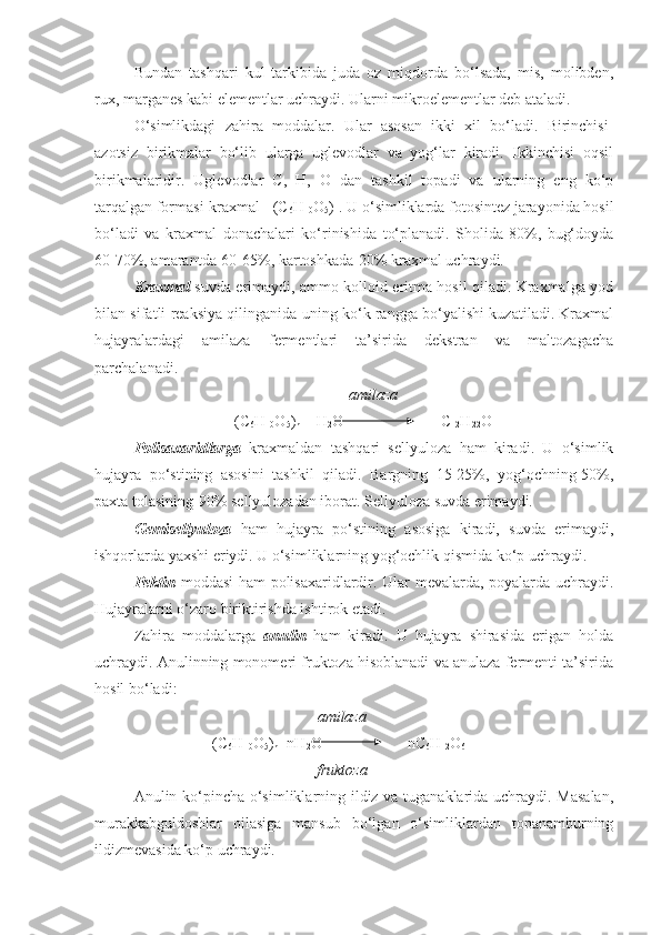 Bundan   tashqari   kul   tarkibida   juda   oz   miqdorda   bo‘lsada,   mis,   molibden,
rux, marganes kabi elementlar uchraydi. Ularni mikroelementlar deb ataladi. 
O‘simlikdagi   zahira   moddalar.   Ular   asosan   ikki   xil   bo‘ladi.   Birinchisi-
azotsiz   birikmalar   bo‘lib   ularga   uglevodlar   va   yog‘lar   kiradi.   Ikkinchisi   oqsil
birikmalaridir.   Uglevodlar   C,   H,   O   dan   tashkil   topadi   va   ularning   eng   ko‘p
tarqalgan formasi-kraxmal - (C
6 H
10 О
5 )
н . U o‘simliklarda fotosintez jarayonida hosil
bo‘ladi   va   kraxmal   donachalari   ko‘rinishida   to‘planadi.   Sholida-80%,   bug‘doyda
60-70%, amarantda-60-65%, kartoshkada-20% kraxmal uchraydi. 
Kraxmal   suvda erimaydi, ammo kolloid eritma hosil qiladi. Kraxmalga yod
bilan sifatli reaksiya qilinganida uning ko‘k rangga bo‘yalishi kuzatiladi. Kraxmal
hujayralardagi   amilaza   fermentlari   ta’sirida   dekstran   va   maltozagacha
parchalanadi.
amilaza
(C
6 H
10 О
5 )
n  + H
2 О                          C
12 H
22 О
11
Polisaxaridlarga   kraxmaldan   tashqari   sellyuloza   ham   kiradi.   U   o‘simlik
hujayra   po‘stining   asosini   tashkil   qiladi.   Bargning   15-25%,   yog‘ochning-50%,
paxta tolasining-90% sellyulozadan iborat. Sellyuloza suvda erimaydi.
Gemisellyuloza   ham   hujayra   po‘stining   asosiga   kiradi,   suvda   erimaydi,
ishqorlarda yaxshi eriydi. U o‘simliklarning yog‘ochlik qismida ko‘p uchraydi.
Pektin   moddasi ham polisaxaridlardir. Ular mevalarda, poyalarda uchraydi.
Hujayralarni o‘zaro biriktirishda ishtirok etadi. 
Zahira   moddalarga   anulin   ham   kiradi.   U   hujayra   shirasida   erigan   holda
uchraydi. Anulinning monomeri fruktoza hisoblanadi va anulaza fermenti ta’sirida
hosil bo‘ladi:
amilaza
(C
6 H
10 О
5 )
n +nH
2 О                       nC
6 H
12 О
6
fruktoza
Anulin ko‘pincha o‘simliklarning ildiz va tuganaklarida uchraydi. Masalan,
murakkabguldoshlar   oilasiga   mansub   bo‘lgan   o‘simliklardan   topanamburning
ildizmevasida ko‘p uchraydi. 