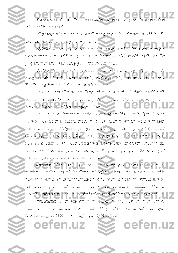 Saxaroza  esa disaxaridlarga mansub bo‘lib, qand lavlagi va shakarqamishda
zahira holda to‘planadi. 
  Glyukoza   tabiatda   monosaxaridlarning   eng   ko‘p   uchrovchi   vakili   bo‘lib,
uzumda 18% qand holida yig‘ilishi mumkin.
Lipidlar.   Ularga   yog‘   va  yog‘simon   moddalar   kiradi.  Ular   suvda   erimaydi,
asosan  organik erituvchilarda (efir, aseton,  benzol  va h.k.)  yaxshi  eriydi. Lipidlar
yog‘lar, mumlar, fosfatidlar, glyukolipidlarga bo‘linadi. 
Yog‘lar   o‘simlikda ko‘proq zaharli modda sifatida uchraydi. Chigitda-23%,
kungaboqarda-25-40%,   kunjutda-55%,   bug‘doyda-2%,   amarantda-7%   bo‘ladi.
Yog‘larning faqatgina 1% tuzilma xarakterga ega.
Yog‘lar   uglevodlar   va   oqsillarga   nisbatan   yuqori   kaloriyali   hisoblanadi.
Shuning   uchun   nafas   olish   jarayonidagi   oksidlanishda   ko‘proq   energiya   ajratadi.
Masalan, 1 g yog‘da 37,5 kJ energiya bo‘ladi.
Yog‘lar lipaza fermenti ta’sirida o‘zlarining tarkibiy qismi bo‘lgan glitserin
va   yog‘   kislotalariga   parchalanadi.   Yog‘   kislotalari   to‘yingan   va   to‘yinmagan
kislotadan   iborat.   To‘yinmagan   yog‘   kislotalariga   oleat   (C
18 H
34 О
2 ),   linolat
(C
18 H
32 О
2 ),   linoleat   (C
18 H
30 О
2 )   kirsa,   to‘yingan   yog‘   kislotalariga   palmitat
(C
18 H
24 О
2 ) kiradi. O‘simlik tarkibidagi  yog‘larning 98%  uchglitseridlardan iborat.
Bir   va   ikki   glitseridlar   juda   kam   uchraydi.   Yog‘larning   qolgan   1-2%   erkin   yog‘
kislotalari, karotanoidlar va vitaminlardan iborat.  
Mumlar.   O‘simliklarning   bargi,   mevasi   va   yosh   novdalarida   juda   oz
miqdorida   bo‘lib   neytral   lipidlarga   talluqlidir.   Mevalarni   saqlash   davomida
buzilishini kamayishi aynan mumlarga bog‘liq. Mumlar bir atomli spirtlar va yog‘
kislotalarining   efiri   bo‘lib,   rangi   har   xil   hamda   qattiq   moddadir.   Mumlar
o‘simliklarni suvsizlanishdan, namlanishdan va mikroblar ta’siridan himoya qiladi.
Fosfatidlar.   Ular   yog‘simon   moddalar   bo‘lib,   oqsillar   bilan   birikib
lipoproteinli   membranalar   hosil   qiladi.   Moyli   o‘simliklarda   ko‘p   uchraydi.
Masalan chigitda-18% bo‘lsa, bug‘doyda-0,4% bo‘ladi. 