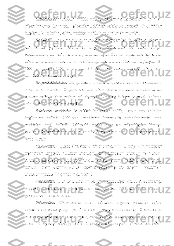 Glikolipidlar -murakkab   modda   bo‘lib,   lipidlarning   uglevodlar   bilan   hosil
qilgan birikmasidan iborat. Uglevodlar tarkibidan galaktoza uchraydi. Glikolipidlar
barglarda ko‘p bo‘lib, zahira moddasi holida ham to‘planishi mumkin.
Oqsillar.   Ular   azot   tutuvchi   murakkab   birikmalar   bo‘lib,   zahiraga   aleyron
ko‘rinishida   yig‘iladi.   Ma’lumki,   aleyron   donachalari   bu   qurib   qolgan
vakuolalardir,   ular   ko‘pincha   urug‘larda   uchraydi.   Oqsillar   proteolatik   fermentlar
ta’sirida parchalanib erkin aminokislotalarga parchalanadi. Oqsillar bug‘doyda 13-
15%,   chigitda-35-40%,   amarantda-19-21%   bo‘lsa,   asosan   dukkakli   o‘simliklar
donida ko‘p miqdorda uchraydi.
Organik kislotalar.  Ularga atsetit, olma, uzum, oksalat va limon kislotalarini
misol   qilish   mumkin.   Organik   kislotalar   o‘simliklarda   moddalar   almashinuvida,
xususan   nafas   olishda   muhim   rol   o‘ynaydi.   Ularning   hujayra   shirasida   ko‘proq
to‘planishi nordon ta’mni beradi.
Oshlovchi   moddalar.   Murakkab   birikmalar   bo‘lib,   asosan   oqsillar   bilan
bog‘langan   bo‘ladi.   Oshlovchi   moddalar   fermentativ   parchalanganda   qand
moddalari   hosil   bo‘ladi.   Oshlovchi   moddalar   asosan   mikroblardan   himoya
vazifasini bajaradi shuningdek, nafas olish jarayonidagi oksidlanish reaksiyalarida
ishtirok etadi.
Pigmentlar.   Hujayra   shirasida   ko‘pincha   erigan   holda   bo‘yovchi   moddalar
pigmentlar   uchraydi.   Bulardan   anchagina   keng   tarqalgani   antosian   hisoblanadi.
Antosian   kislotali   muhitda   qizil   rangda   bo‘lsa,   ishqoriy   muhitda   ko‘k   rangda
bo‘ladi.   O‘simliklarning   gullash   davrida   gullarning   o‘z   rangini   o‘zgartirishi
antotsian moddasining miqdoriga bog‘liq.
Alkaloidlar.   Ular   azot   tutuvchi   zaharli   moddalarga   kiradi.   Alkaloidlarga
moddalar   almashinuvining   mahsulotlari   deb   qaraladi.   Bularga   morfin,   atropin,
gossipol va boshqalar kiradi.
Fitonsidlar.   O‘simliklarda   hosil   bo‘luvchi   organik   moddalar   bo‘lib
bakteritsidlik   xususiyatiga   ega.   Fitonsidlar   -   tabiiy   antibiotiklardir.   O‘simliklarni
mikroorganizmlardan,   hasharotlardan,   zamburug‘   va   sodda   hayvonlardan   himoya
qiladi.   Kimyoviy   tabiatiga   ko‘ra   fitonsidlar   efir   moylari,   organik   kislotalar, 