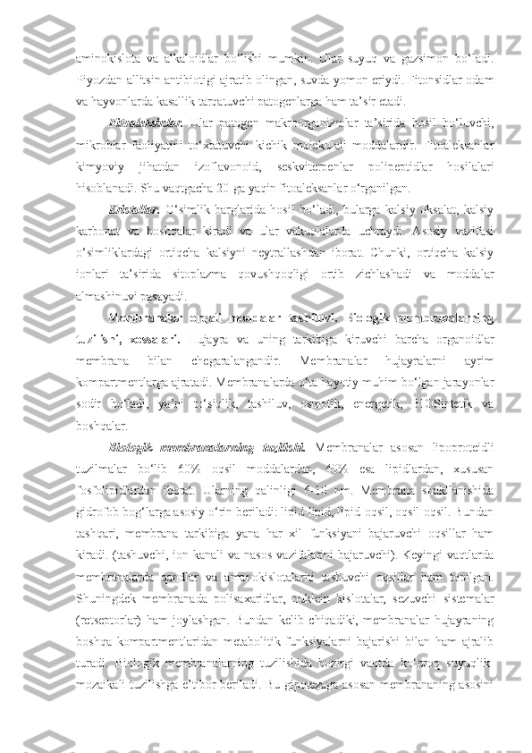 aminokislota   va   alkaloidlar   bo‘lishi   mumkin.   Ular   suyuq   va   gazsimon   bo‘ladi.
Piyozdan allitsin antibiotigi ajratib olingan, suvda yomon eriydi. Fitonsidlar odam
va hayvonlarda kasallik tarqatuvchi patogenlarga ham ta’sir etadi.
Fitoaleksinlar.   Ular   patogen   makroorganizmlar   ta’sirida   hosil   bo‘luvchi,
mikroblar   faoliyatini   to‘xtatuvchi   kichik   molekulali   moddalardir.   Fitoaleksanlar
kimyoviy   jihatdan   izoflavonoid,   seskviterpenlar   polipeptidlar   hosilalari
hisoblanadi. Shu vaqtgacha 20-ga yaqin fitoaleksanlar o‘rganilgan.
Kristallar.   O‘simlik   barglarida   hosil   bo‘ladi,   bularga   kalsiy   oksalat,   kalsiy
karbonat   va   boshqalar   kiradi   va   ular   vakuolalarda   uchraydi.   Asosiy   vazifasi
o‘simliklardagi   ortiqcha   kalsiyni   neytrallashdan   iborat.   Chunki,   ortiqcha   kalsiy
ionlari   ta’sirida   sitoplazma   qovushqoqligi   ortib   zichlashadi   va   moddalar
almashinuvi pasayadi.
Membranalar   orqali   moddalar   tashiluvi.   Biologik   membranalarning
tuzilishi,   xossalari.   Hujayra   va   uning   tarkibiga   kiruvchi   barcha   organoidlar
membrana   bilan   chegaralangandir.   Membranalar   hujayralarni   ayrim
kompartmentlarga ajratadi. Membranalarda o‘ta hayotiy muhim bo‘lgan jarayonlar
sodir   bo‘ladi,   ya’ni   to‘siqlik,   tashiluv,   osmotik,   energetik,   BIOSintetik   va
boshqalar.
Biologik   membranalarning   tuzilishi.   Membranalar   asosan   lipoproteidli
tuzilmalar   bo‘lib   60%   oqsil   moddalardan,   40%   esa   lipidlardan,   xususan
fosfolipidlardan   iborat.   Ularning   qalinligi   6-10   nm.   Membrana   shakllanishida
gidrofob bog‘larga asosiy o‘rin beriladi: lipid-lipid, lipid-oqsil, oqsil-oqsil. Bundan
tashqari,   membrana   tarkibiga   yana   har   xil   funksiyani   bajaruvchi   oqsillar   ham
kiradi.  (tashuvchi,   ion  kanali   va  nasos  vazifalarini   bajaruvchi).  Keyingi  vaqtlarda
membranalarda   qandlar   va   amanokislotalarni   tashuvchi   oqsillar   ham   topilgan.
Shuningdek   membranada   polisaxaridlar,   nuklein   kislotalar,   sezuvchi   sistemalar
(retseptorlar)   ham   joylashgan.   Bundan   kelib   chiqadiki,   membranalar   hujayraning
boshqa   kompartmentlaridan   metabolitik   funksiyalarni   bajarishi   bilan   ham   ajralib
turadi.   Biologik   membranalarning   tuzilishida   hozirgi   vaqtda   ko‘proq   suyuqlik-
mozaikali tuzilishga e’tibor beriladi. Bu gipotezaga asosan membrananing asosini 