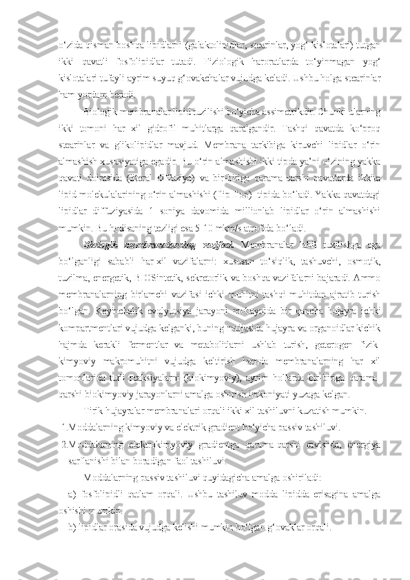 o‘zida qisman boshqa lipidlarni (galaktolipidlar, stearinlar, yog‘ kislotalari) tutgan
ikki   qavatli   fosfolipidlar   tutadi.   Fiziologik   haroratlarda   to‘yinmagan   yog‘
kislotalari tufayli ayrim suyuq g‘ovakchalar vujudga keladi. Ushbu holga stearinlar
ham yordam beradi.
Biologik membranalar lipid tuzilishi bo‘yicha assimetrikdir. Chunki ularning
ikki   tomoni   har   xil   gidrofil   muhitlarga   qaralgandir.   Tashqi   qavatda   ko‘proq
stearinlar   va   glikolipidlar   mavjud.   Membrana   tarkibiga   kiruvchi   lipidlar   o‘rin
almashish xususiyatiga egadir. Bu o‘rin almashishi ikki tipda ya’ni o‘zining yakka
qavati   doirasida   (literal   diffuziya)   va   bir-biriga   qarama-qarshi   qavatlarda   ikkita
lipid molekulalarining o‘rin almashishi (flip-flop)  tipida bo‘ladi. Yakka qavatdagi
lipidlar   diffuziyasida   1   soniya   davomida   millionlab   lipidlar   o‘rin   almashishi
mumkin. Bu hodisaning tezligi esa 5-10 mkm/s atrofida bo‘ladi.
Biologik   membranalarning   vazifasi.   Membranalar   labil   tuzilishga   ega
bo‘lganligi   sababli   har-xil   vazifalarni:   xususan   to‘siqlik,   tashuvchi,   osmotik,
tuzilma, energetik, BIOSintetik, sekretorlik va boshqa vazifalarni bajaradi. Ammo
membranalarning   birlamchi   vazifasi   ichki   muhitni   tashqi   muhitdan   ajratib   turish
bo‘lgan.   Keyinchalik   evolyutsiya   jarayoni   mobaynida   bir   qancha   hujayra   ichki
kompartmentlari vujudga kelganki, buning natijasida hujayra va organoidlar kichik
hajmda   kerakli   fermentlar   va   metabolitlarni   ushlab   turish,   geterogen   fizik-
kimyoviy   makromuhitni   vujudga   keltirish   hamda   membranalarning   har   xil
tomonlarida   turli   reaksiyalarni   (biokimyoviy),   ayrim   hollarda   bir-biriga   qarama-
qarshi biokimyoviy jarayonlarni amalga oshirish imkoniyati yuzaga kelgan.
Tirik hujayralar membranalari orqali ikki xil tashiluvni kuzatish mumkin.
1. Moddalarning kimyoviy va elektrik gradient bo‘yicha passiv tashiluvi.
2. Moddalarning   elektrokimyoviy   gradientga   qarama-qarshi   ravishda,   energiya
sarflanishi bilan boradigan faol tashiluvi.
Moddalarning passiv tashiluvi quyidagicha amalga oshiriladi:
a)   fosfolipidli   qatlam   orqali.   Ushbu   tashiluv   modda   lipidda   erisagina   amalga
oshishi mumkin.
b) lipidlar orasida vujudga kelishi mumkin bo‘lgan g‘ovaklar orqali. 