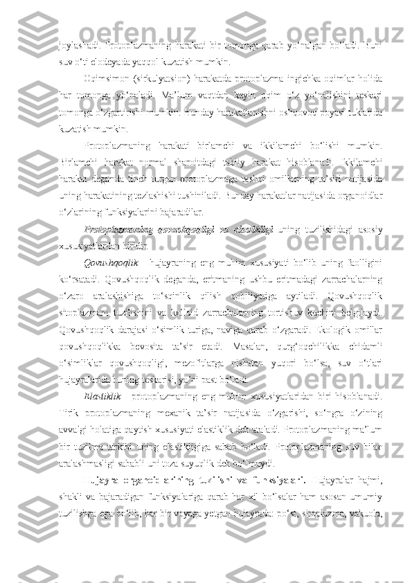 joylashadi.   Protoplazmaning   harakati   bir   tomonga   qarab   yo‘nalgan   bo‘ladi.   Buni
suv o‘ti elodeyada yaqqol kuzatish mumkin.
Oqimsimon   (sirkulyatsion)   harakatda   protoplazma   ingichka   oqimlar   holida
har   tomonga   yo‘naladi.   Ma’lum   vaqtdan   keyin   oqim   o‘z   yo‘nalishini   teskari
tomonga o‘zgartirishi mumkin. Bunday harakatlanishni oshqovoq poyasi tuklarida
kuzatish mumkin.
Protoplazmaning   harakati   birlamchi   va   ikkilamchi   bo‘lishi   mumkin.
Birlamchi   harakat   normal   sharoitdagi   tabiiy   harakat   hisoblanadi.   Ikkilamchi
harakat   deganda   tinch   turgan   protoplazmaga   tashqi   omillarning   ta’siri   natijasida
uning harakatining tezlashishi tushiniladi. Bunday harakatlar natijasida organoidlar
o‘zlarining funksiyalarini bajaradilar.
Protoplazmaning   qovushqoqligi   va   elastikligi   uning   tuzilishidagi   asosiy
xususiyatlardan biridir.
Qovushqoqlik   -   hujayraning   eng   muhim   xususiyati   bo‘lib   uning   faolligini
ko‘rsatadi.   Qovushqoqlik   deganda,   eritmaning   ushbu   eritmadagi   zarrachalarning
o‘zaro   aralashishiga   to‘sqinlik   qilish   qobiliyatiga   aytiladi.   Qovushqoqlik
sitoplazmani   tuzilishini   va   kolloid   zarrachalarning   tortishuv   kuchini   belgilaydi.
Qovushqoqlik   darajasi   o‘simlik   turiga,   naviga   qarab   o‘zgaradi.   Ekologik   omillar
qovushqoqlikka   bevosita   ta’sir   etadi.   Masalan,   qurg‘oqchilikka   chidamli
o‘simliklar   qovushqoqligi,   mezofitlarga   nisbatan   yuqori   bo‘lsa,   suv   o‘tlari
hujayralarida buning teskarisi, ya’ni past bo‘ladi.
Elastiklik   -   protoplazmaning   eng   muhim   xususiyatlaridan   biri   hisoblanadi.
Tirik   protoplazmaning   mexanik   ta’sir   natijasida   o‘zgarishi,   so‘ngra   o‘zining
avvalgi holatiga qaytish xususiyati elastiklik deb ataladi. Protoplazmaning ma’lum
bir   tuzilma   tarkibi   uning   elastikligiga   sabab   bo‘ladi.   Protoplazmaning   suv   bilan
aralashmasligi sababli uni toza suyuqlik deb bo‘lmaydi.
Hujayra   organoidlarining   tuzilishi   va   funksiyalari.   Hujayralar   hajmi,
shakli   va   bajaradigan   funksiyalariga   qarab   har   xil   bo‘lsalar   ham   asosan   umumiy
tuzilishga ega bo‘lib, har bir voyaga yetgan hujayrada: po‘st, sitoplazma, vakuola, 