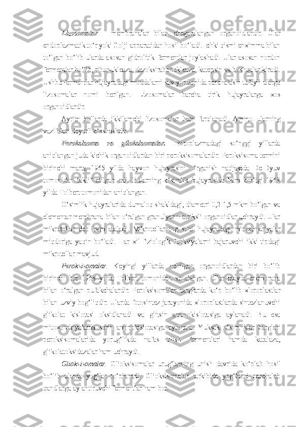 Lizosomalar   -   membranalar   bilan   chegaralangan   organoidlardir.   Ular
endoplazmatik to‘r yoki Golji apparatidan hosil bo‘ladi. Ichki qismi enximma bilan
to‘lgan   bo‘lib   ularda   asosan   gidrolitik   fermentlar   joylashadi.   Ular   asosan   nordon
fermentlar bo‘lib, ribonukleaza, dezoksirabonukleaza, katepsin va boshqalar kiradi.
Ushbu fermentlar hujayradagi moddalarni suv yordamida parchalashi tufayli ularga
lizosomalar   nomi   berilgan.   Lizosomalar   barcha   tirik   hujayralarga   xos
organoidlardir.
Ayrim   hollarda   ikkilamchi   lizosomalar   ham   farqlanadi.   Ammo   ularning
vazifalari deyarli o‘xshashdir.
Peroksisoma   va   glioksisomalar.   Protoplazmadagi   so‘nggi   yillarda
aniqlangan juda kichik organoidlardan biri peroksisomalardir. Peroksisoma termini
birinchi   marta   1965   yilda   hayvon   hujayrasini   o‘rganish   natijasida   De-Dyuv
tomonidan   taklif   etilgan   edi.   Bularning   o‘simlik   hujayrasida   ham   borligi   1968
yilda Tolbert tomonidan aniqlangan. 
O‘simlik hujayralarida dumaloq shakldagi, diametri 0,2-1,5 mkm bo‘lgan va
elementar membrana bilan o‘ralgan granulyar matriksli organoidlar uchraydi. Ular
mikrotellar   deb   ham   ataladi.   Mikrotellarning   soni   hujayradagi   mitoxondriyalar
miqdoriga   yaqin   bo‘ladi.   Har   xil   fiziologik   funksiyalarni   bajaruvchi   ikki   tipdagi
mikrotellar mavjud. 
Peroksisomalar.   Keyingi   yillarda   ochilgan   organoidlardan   biri   bo‘lib
birinchi   bor   1968   yilda   Tolbert   tomonidan   aniqlangan.   Ular   mayda   membrana
bilan   o‘ralgan   pufakchalardir.   Peroksisomalar   barglarda   ko‘p   bo‘lib   xloroplastlar
bilan uzviy bog‘liqdir. Ularda fotosintez jarayonida xloroplastlarda sintezlanuvchi
glikolat   kislotasi   oksidlanadi   va   glitsin   aminokislotasiga   aylanadi.   Bu   esa
mitoxondriyalarda   serin   aminokislotasiga   aylanadi.   Yuksak   o‘simliklar   barglari
peroksisomalarida   yorug‘likda   nafas   olish   fermentlari   hamda   katalaza,
glikolatoksidazalar ham uchraydi. 
Glioksisomalar.   Glioksisomalar   urug‘larning   unish   davrida   ko‘plab   hosil
bo‘lib   ularda   yog‘lar   to‘planadi.   Glioksisomalar   tarkibida   yog‘larni   parchalab
qandlarga aylantiruvchi fermentlar ham bor. 