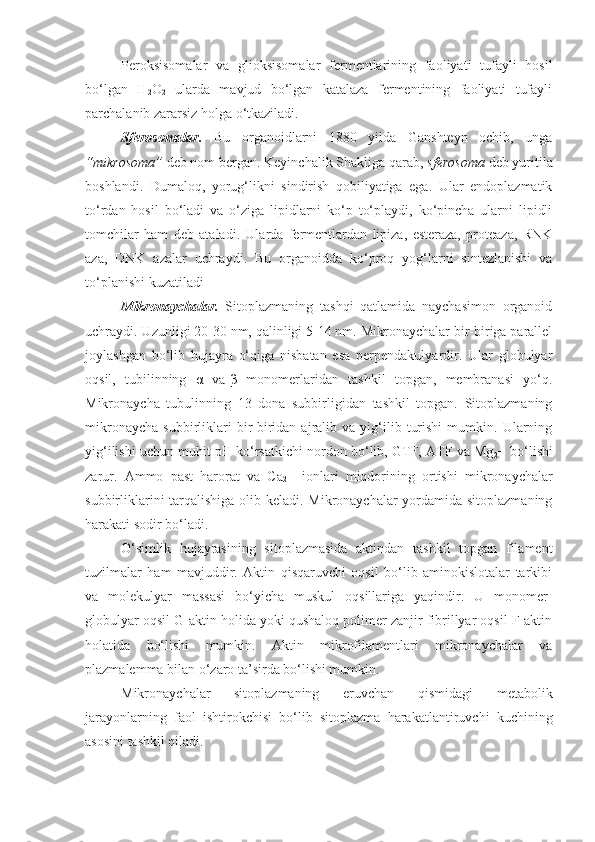 Peroksisomalar   va   glioksisomalar   fermentlarining   faoliyati   tufayli   hosil
bo‘lgan   H
2 O
2   ularda   mavjud   bo‘lgan   katalaza   fermentining   faoliyati   tufayli
parchalanib zararsiz holga o‘tkaziladi.
Sferosomalar.   Bu   organoidlarni   1880   yilda   Ganshteyn   ochib,   unga
“mikrosoma”  deb nom bergan. Keyinchalik Shakliga qarab,  sferosoma  deb yuritila
boshlandi.   Dumaloq,   yorug‘likni   sindirish   qobiliyatiga   ega.   Ular   endoplazmatik
to‘rdan   hosil   bo‘ladi   va   o‘ziga   lipidlarni   ko‘p   to‘playdi,   ko‘pincha   ularni   lipidli
tomchilar   ham   deb   ataladi.   Ularda   fermentlardan   lipiza,   esteraza,   proteaza,   RNK
aza,   DNK   azalar   uchraydi.   Bu   organoidda   ko‘proq   yog‘larni   sintezlanishi   va
to‘planishi kuzatiladi
Mikronaychalar.   Sitoplazmaning   tashqi   qatlamida   naychasimon   organoid
uchraydi. Uzunligi 20-30 nm, qalinligi 5-14 nm. Mikronaychalar bir-biriga parallel
joylashgan   bo‘lib   hujayra   o‘qiga   nisbatan   esa   perpendakulyardir.   Ular   globulyar
oqsil,   tubilinning   α   va-β   monomerlaridan   tashkil   topgan,   membranasi   yo‘q.
Mikronaycha   tubulinning   13   dona   subbirligidan   tashkil   topgan.   Sitoplazmaning
mikronaycha   subbirliklari   bir-biridan  ajralib  va   yig‘ilib   turishi   mumkin.  Ularning
yig‘ilishi uchun muhit pH ko‘rsatkichi nordon bo‘lib, GTF, ATF va Mg
2 + bo‘lishi
zarur.   Ammo   past   harorat   va   Ca
2 +   ionlari   miqdorining   ortishi   mikronaychalar
subbirliklarini  tarqalishiga olib keladi. Mikronaychalar  yordamida sitoplazmaning
harakati sodir bo‘ladi.
O‘simlik   hujayrasining   sitoplazmasida   aktindan   tashkil   topgan   filament
tuzilmalar   ham   mavjuddir.   Aktin   qisqaruvchi   oqsil   bo‘lib   aminokislotalar   tarkibi
va   molekulyar   massasi   bo‘yicha   muskul   oqsillariga   yaqindir.   U   monomer-
globulyar oqsil G-aktin holida yoki qushaloq polimer zanjir fibrillyar oqsil F-aktin
holatida   bo‘lishi   mumkin.   Aktin   mikrofilamentlari   mikronaychalar   va
plazmalemma bilan o‘zaro ta’sirda bo‘lishi mumkin.
Mikronaychalar   sitoplazmaning   eruvchan   qismidagi   metabolik
jarayonlarning   faol   ishtirokchisi   bo‘lib   sitoplazma   harakatlantiruvchi   kuchining
asosini tashkil qiladi.         