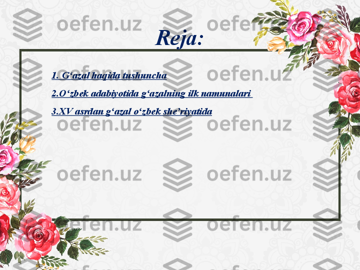 Rеja:
1.  G‘azal haqida tushuncha
2.O zbek ʻ adabiyotida  	g azalning ilk namunalari	 	ʻ
3.XV asrdan g azal	
 	ʻ o zbek	ʻ   she riyatida	ʼ 