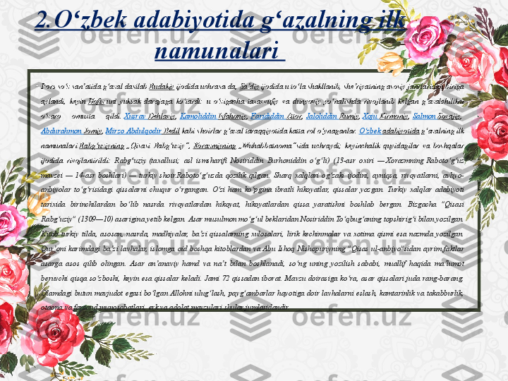 •
Fors so z	 san atida	 g azal	 dastlab 	ʻ ʼ ʻ Rudakiy  ijodida	 uchrasa-da,  Sa diy	ʼ  ijodida	 u to la	 shakllanib,	 she riyatning	 asosiy	 janrlaridan	 biriga	 	ʻ ʼ
aylandi,	
 keyin  Hofiz  uni	 yuksak	 darajaga	 ko tardi:	 u o zigacha	 tasavvufiy	 va	 dunyoviy	 yo nalishda	 rivojlanib	 kelgan	 g azalchilikni	 	ʻ ʻ ʻ ʻ
o zaro	
 	omuxta	 	qildi. 	ʻ Xusrav   Dehlaviy ,  Kamoliddin   Isfahoniy ,  Farididdin   Attor ,  Jaloliddin   Rumiy ,  Xoju   Kirmoniy ,  Salmon	  Sovajiy , 
Abdurahmon   Jomiy ,  Mirzo	
  Abdulqodir  	Bedil  kabi	 shoirlar	 g azal	 taraqqiyotida	 katta	 rol	 o ynaganlar.	 	ʻ ʻ O zbek	ʻ   adabiyotida  g azalning	 ilk	 	ʻ
namunalari  Rabg uziyning	
ʻ  „Qisasi	 Rabg uziy“, 	ʻ Xorazmiyning  „Muhabbatnoma“sida	 uchraydi;	 keyinchalik	 quyidagilar	 va	 boshqalar	 
ijodida	
 rivojlantirildi:   Rabg uziy	ʻ  (taxallusi;	 asl	 ismsharifi	 Nosiriddin	 Burhoniddin	 o g li)	 (13-asr	 oxiri	 — 	ʻ ʻ Xorazmning  Raboto g uz	 	ʻ ʻ
mavzei	
 — 14-asr	 boshlari)	 — turkiy	 shoir.Raboto g uzda	 qozilik	 qilgan.	 Sharq	 xalqlari	 og zaki	 ijodini,	 ayniqsa,	 rivoyatlarni,	 avliyo-	ʻ ʻ ʻ
anbiyolar	
 to g risidagi	 qissalarni	 chuqur	 o rgangan.	 O zi	 ham	 ko pgina	 ibratli	 hikoyatlar,	 qissalar	 yozgan.	 Turkiy	 xalqlar	 adabiyoti	 	ʻ ʻ ʻ ʻ ʻ
tarixida	
 birinchilardan	 bo lib	 nasrda	 rivoyatlardan	 hikoyat,	 hikoyatlardan	 qissa	 yaratishni	 boshlab	 bergan.	 Bizgacha	 "Qisasi	 	ʻ
Rabg uziy"	
 (1309—10)	 asarigina	 yetib	 kelgan.	 Asar	 musulmon	 mo g ul	 beklaridan	 Nosiriddin	 To qbug aning	 topshirig i	 bilan	 yozilgan.	 	ʻ ʻ ʻ ʻ ʻ ʻ
Kitob
 turkiy	 tilda,	 asosan,	 nasrda,	 madhiyalar,	 ba zi	 qissalarning	 xulosalari,	 lirik	 kechinmalar	 va	 xotima	 qismi	 esa	 nazmda	 yozilgan.	 	ʼ
Qur oni	
 karimdagi	 ba zi	 lavhalar,	 islomga	 oid	 boshqa	 kitoblardan	 va	 Abu	 Ishoq	 Nishopuriyning	 "Qisas	 ul-anbiyo"sidan	 ayrim	 faktlar	 	ʼ ʼ
asarga	
 asos	 qilib	 olingan.	 Asar	 an anaviy	 hamd	 va	 na t	 bilan	 boshlanadi,	 so ng	 uning	 yozilish	 sababi,	 muallif	 haqida	 ma lumot	 	ʼ ʼ ʻ ʼ
beruvchi	
 qisqa	 so zboshi,	 keyin	 esa	 qissalar	 keladi.	 Jami	 72	 qissadan	 iborat.	 Mavzu	 doirasiga	 ko ra,	 asar	 qissalari	 juda	 rang-barang.	 	ʻ ʻ
Olamdagi	
 butun	 mavjudot	 egasi	 bo lgan	 Allohni	 ulug lash,	 payg ambarlar	 hayotiga	 doir	 lavhalarni	 eslash,	 kamtarinlik	 va	 takabburlik,	 	ʻ ʻ ʻ
otaona	
 va	 farzand	 munosabatlari,	 erk	 va	 adolat	 mavzulari	 shular	 jumlasidandir.2.O zbek 	
ʻ adabiyotida  	g azalning ilk 	ʻ
namunalari
  