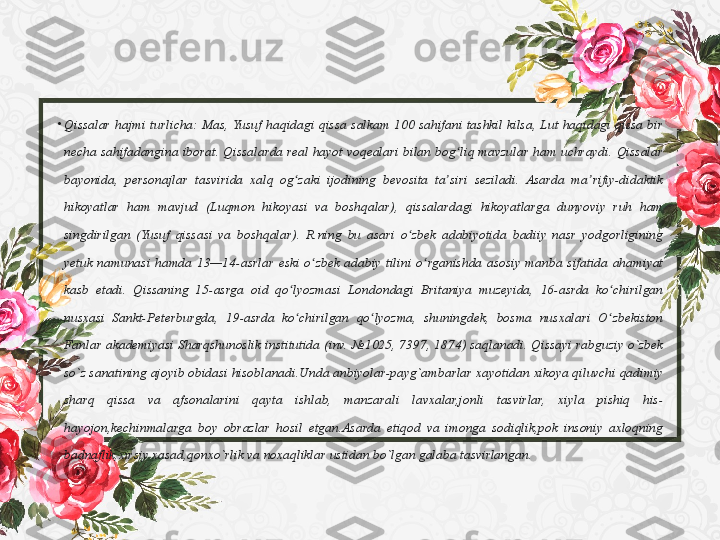•
Qissalar hajmi	 turlicha:	 Mas,	 Yusuf	 haqidagi	 qissa	 salkam	 100	 sahifani	 tashkil	 kilsa,	 Lut	 haqidagi	 qissa	 bir	 
necha	
 sahifadangina	 iborat.	 Qissalarda	 real	 hayot	 voqealari	 bilan	 bog liq	 mavzular	 ham	 uchraydi.	 Qissalar	 	ʻ
bayonida,	
 personajlar	 tasvirida	 xalq	 og zaki	 ijodining	 bevosita	 ta siri	 seziladi.	 Asarda	 ma rifiy-didaktik	 	ʻ ʼ ʼ
hikoyatlar	
 ham	 mavjud	 (Luqmon	 hikoyasi	 va	 boshqalar),	 qissalardagi	 hikoyatlarga	 dunyoviy	 ruh	 ham	 
singdirilgan	
 (Yusuf	 qissasi	 va	 boshqalar).	 R.ning	 bu	 asari	 o zbek	 adabiyotida	 badiiy	 nasr	 yodgorligining	 	ʻ
yetuk	
 namunasi	 hamda	 13—14-asrlar	 eski	 o zbek	 adabiy	 tilini	 o rganishda	 asosiy	 manba	 sifatida	 ahamiyat	 	ʻ ʻ
kasb	
 etadi.	 Qissaning	 15-asrga	 oid	 qo lyozmasi	 Londondagi	 Britaniya	 muzeyida,	 16-asrda	 ko chirilgan	 	ʻ ʻ
nusxasi	
 Sankt-Peterburgda,	 19-asrda	 ko chirilgan	 qo lyozma,	 shuningdek,	 bosma	 nusxalari	 O zbekiston	 	ʻ ʻ ʻ
Fanlar	
 akademiyasi	 Sharqshunoslik	 institutida	 (inv.	 №1025,	 7397,	 1874)	 saqlanadi.	 Qissayi	 rabguziy	 o`zbek	 
so`z	
 sanatining	 ajoyib	 obidasi	 hisoblanadi.Unda	 anbiyolar-payg`ambarlar	 xayotidan	 xikoya	 qiluvchi	 qadimiy	 
sharq	
 	qissa	 	va	 	afsonalarini	 	qayta	 	ishlab,	 	manzarali	 	lavxalar,jonli	 	tasvirlar,	 	xiyla	 	pishiq	 	his-
hayojon,kechinmalarga	
 boy	 obrazlar	 hosil	 etgan.Asarda	 etiqod	 va	 imonga	 sodiqlik,pok	 insoniy	 axloqning	 
badnaflik,xirsiy	
 xasad,qonxo`rlik	 va	 noxaqliklar	 ustidan	 bo`lgan	 galaba	 tasvirlangan. 