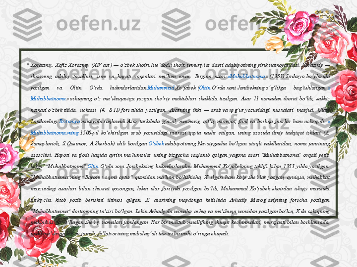 •
Xorazmiy , Xofiz	 Xorazmiy	 (XIV	 asr)	 — o‘zbek	 shoiri.Iste dodli	 shoir, 	ʼ temuriylar  davri	 adabiyotining	 yirik	 namoyandasi.	 Xorazmiy	 — 
shoirning	
 adabiy	 taxallusi,	 ismi	 va	 hayoti	 voqealari	 ma lum	 emas.	 Birgina	 asari 	ʼ « Muhabbatnoma »  (1353)  Sirdaryo  bo ylarida	 	ʻ
yozilgan	
 	va	 	Oltin	 	O rda	 	hukmdorlaridan 	ʻ Muhammad	  Xo jabek	ʻ  ( Oltin   O rda	ʻ  xoni  Jonibekning  o g li)ga	 	bag ishlangan.	ʻ ʻ ʻ «
Muhabbatnoma »  oshiqning	
 o z	 ma shuqasiga	 yozgan	 she riy	 maktublari	 shaklida	 tuzilgan.	 Asar	 11	 nomadan	 iborat	 bo lib,	 sakkiz	 	ʻ ʼ ʼ ʻ
nomasi  o zbek	
ʻ  tilida,	 uchtasi	 (4,	 8,11)  fors  tilida	 yozilgan.	 Asarning	 ikki	 —  arab  va  uyg ur	ʻ  yozuvidagi	 nusxalari	 mavjud.	 Ular 
Londondagi   Britaniya   muzeyida  saqlanadi.Asar	
 tarkibida	 g azal,	 masnaviy,	 qit a,	 munojot,	 fard	 va	 boshqa	 janrlar	 ham	 uchraydi. 	ʻ ʼ «
Muhabbatnoma»ning  1508-yil	
 ko chirilgan	 arab	 yozuvidagi	 nusxasi	 qayta	 nashr	 etilgan,	 uning	 asosida	 ilmiy	 tadqiqot	 ishlari	 (A.	ʻ
Samoylovich ,	
 S. Qosimov ,	 A. Sherbak )	 olib	 borilgan. O zbek	ʻ   adabiyotining  Navoiygacha	 bo lgan	 atoqli	 vakillaridan,	 noma	 janrining	 	ʻ
asoschisi.	
 Hayoti	 va	 ijodi	 haqida	 ayrim	 ma lumotlar	 uning	 bizgacha	 saqlanib	 qolgan	 yagona	 asari	 "Muhabbatnoma"	 orqali	 yetib	 	ʼ
kelga’	
 "Muhabbatnoma"  Oltin   O rda	ʻ  xoni	 Jonibekning	 hukmdorlaridan	 Muhammad	 Xo jabekning	 taklifi	 bilan	 1353	 yilda	 yozilgan.	 	ʻ
"Muhabbatnoma"ning	
 "Bayoni	 voqeni	 aytur"	 qismidan	 ma lum	 bo lishicha,	 X. ilgari	 ham	 ko p	 she rlar	 yozgan,	 ayniqsa,	 muhabbat	 	ʼ ʻ ʻ ʼ
mavzuidagi	
 asarlari	 bilan	 shuxrat	 qozongan,	 lekin	 ular	 forsiyda	 yozilgan	 bo lib,	 Muhammad	 Xo jabek	 shoirdan	 ishqiy	 mavzuda	 	ʻ ʻ
turkiycha	
 kitob	 yozib	 berishni	 iltimos	 qilgan.	 X. asarining	 maydonga	 kelishida	 Avhadiy	 Marog aviyning	 forscha	 yozilgan	 	ʻ
"Muhabbatnoma"	
 dostonining	 ta siri	 bo lgan.	 Lekin	 Avhadiyda	 nomalar	 oshiq	 va	 ma shuqa	 nomidan	 yozilgan	 bo lsa,	 X.da	 oshiqning	 	ʼ ʻ ʼ ʻ
mahbubasiga	
 yo llagan	 she riy	 nomalari	 jamlangan.	 Har	 bir	 maktub	 muallifning	 chuqur	 kechinmalari,	 murojaati	 bilan	 boshlansada,	 	ʻ ʼ
unda	
 ma shuqa	 husnu	 jamoli,	 fe latvorining	 mubolag ali	 tasviri	 birinchi	 o ringa	 chiqadi.	 	ʼ ʼ ʻ ʻ 