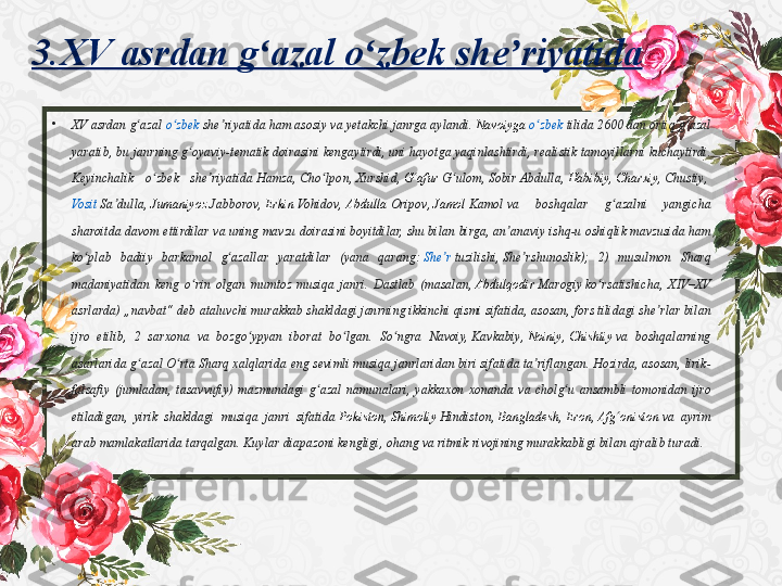 3.XV asrdan g azal 	ʻ o zbek	ʻ   she riyatida	ʼ
•
XV	
 asrdan	 g azal ʻ o zbek	ʻ   she riyatida	ʼ  ham	 asosiy	 va	 yetakchi	 janrga	 aylandi.  Navoiyga   o zbek	ʻ   tilida  2600	 dan	 ortiq	 g azal	 	ʻ
yaratib,	
 bu	 janrning	 g oyaviy-tematik	 doirasini	 kengaytirdi,	 uni	 hayotga	 yaqinlashtirdi,	 realistik	 tamoyillarni	 kuchaytirdi.	 	ʻ
Keyinchalik	
 	o zbek	 	she riyatida 	ʻ ʼ Hamza ,  Cho lpon	ʻ ,  Xurshid ,  G afur	ʻ   G ulom	ʻ ,  Sobir	 Abdulla ,  Habibiy ,  Charxiy ,  Chustiy , 
Vosit   Sa dulla	
ʼ ,  Jumaniyoz   Jabborov ,  Erkin   Vohidov ,  Abdulla	  Oripov ,  Jamol   Kamol  va	 	boshqalar	 	g azalni	 	yangicha	 	ʻ
sharoitda	
 davom	 ettirdilar	 va	 uning	 mavzu	 doirasini	 boyitdilar,	 shu	 bilan	 birga,	 an anaviy	 ishq-u	 oshiqlik	 mavzusida	 ham	 	ʼ
ko plab	
 badiiy	 barkamol	 g azallar	 yaratdilar	 (yana	 qarang: 	ʻ ʻ She r	ʼ   tuzilishi ,  She rshunoslik	ʼ );	 2)	 musulmon	 Sharq	 
madaniyatidan	
 keng	 o rin	 olgan	 mumtoz	 musiqa	 janri.	 Dastlab	 (masalan, 	ʻ Abdulqodir   Marogiy  ko rsatishicha,	 XIV–XV	 	ʻ
asrlarda)	
 „navbat“	 deb	 ataluvchi	 murakkab	 shakldagi	 janrning	 ikkinchi	 qismi	 sifatida,	 asosan,	 fors	 tilidagi	 she rlar	 bilan	 	ʼ
ijro	
 etilib,	 2 sarxona	 va	 bozgo ypyan	 iborat	 bo lgan.	 So ngra	 Navoiy, 	ʻ ʻ ʻ Kavkabiy ,  Noiniy ,  Chishtiy  va	 boshqalarning	 
asarlarida	
 g azal	 O rta	 Sharq	 xalqlarida	 eng	 sevimli	 musiqa	 janrlaridan	 biri	 sifatida	 ta riflangan.	 Hozirda,	 asosan,	 lirik-	ʻ ʻ ʼ
falsafiy	
 (jumladan,	 tasavvufiy)	 mazmundagi	 g azal	 namunalari,	 yakkaxon	 xonanda	 va	 cholg u	 ansambli	 tomonidan	 ijro	 	ʻ ʻ
etiladigan,	
 yirik	 shakldagi	 musiqa	 janri	 sifatida  Pokiston ,  Shimoliy   Hindiston ,  Bangladesh ,  Eron ,  Afg oniston	ʻ  va	 ayrim	 
arab	
 mamlakatlarida	 tarqalgan.	 Kuylar	 diapazoni	 kengligi,	 ohang	 va	 ritmik	 rivojining	 murakkabligi	 bilan	 ajralib	 turadi. 