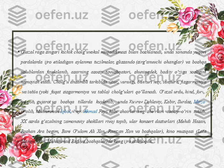 •
G azal ʻ raga  singari	 kichik	 cholg uvokal	 muqaddimasi	 bilan	 boshlanadi,	 unda	 xonanda	 yuqori	 	ʻ
pardalarda	
 ijro	 etiladigan	 aylanma	 tuzilmalar,  glissando  (sirg anuvchi	 ohanglar)	 va	 boshqa	 	ʻ
uslublardan	
 foydalanib,	 asarning	 asosiy	 tovushqatori,	 shuningdek,	 badiiy	 o ziga	 xosligini	 	ʻ
namoyish	
 etadi.	 Cholg u	 ansambli	 tarkibida 	ʻ sitor ,  sarangi ,  bansuri	 nay ,  tanpura ,  fisgarmoniya
 va  tabla  (yoki	
 faqat	 sisgarmoniya	 va	 tabla)	 cholg ulari	 qo llanadi.	 G azal 	ʻ ʻ ʻ urdu ,  hind ,  fors , 
panjob ,  gujarot  va	
 	boshqa	 	tillarda	 	kuylanib,	 	unda  Xusrav   Dehlaviy ,  Kabir ,  Surdas ,  Mirzo	 
G olib	
ʻ ,  Muhammad	  Iqbol ,  Fayz  	Ahmad	  Fayz  kabi	 shoirlarning	 she rlari	 asosiy	 o rin	 tutadi.	 	ʼ ʻ
XX	
 asrda	 g azalning	 zamonaviy	 shakllari	 rivoj	 topib,	 ular	 konsert	 dasturlari	 (Mehdi	 Hasan,	 	ʻ
Roshan	
 Ara	 begim,	 Bare	 G ulom	 Ali	 Xon,	 Ramzan	 Xon	 va	 boshqalar),	 kino	 musiqasi	 (Lata	 	ʻ
Mangeshkar,	
 Muhammad	 Rafi	 va	 boshqalar)da	 keng	 ijro	 etilmoqda. 