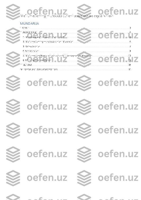 Ma’lumotlarning murakkab turlani tasvirlash va qayta ishlash 
MUNDARIJA
I. KIRISH ....................................................................................................................................................... 2
II. ASOSIY QISM ............................................................................................................................................ 4
1. Murakkab ma’lumotlar turlari nima? ................................................................................................... 4
2. Ma’lumotlarning murakkab turlari. Massivlar ..................................................................................... 4
3. Ko’rsatkichlar ....................................................................................................................................... 7
4. Strukturalar .......................................................................................................................................... 8
5. Ma’lumotlarni qayta ishlash uchun STL konteynerlari. Vectorlar. ..................................................... 12
6. STL ning map konteyneri .................................................................................................................... 16
III. XULOSA ................................................................................................................................................. 20
IV. FOYDALANILGAN ADABIYOTLAR ........................................................................................................... 21 