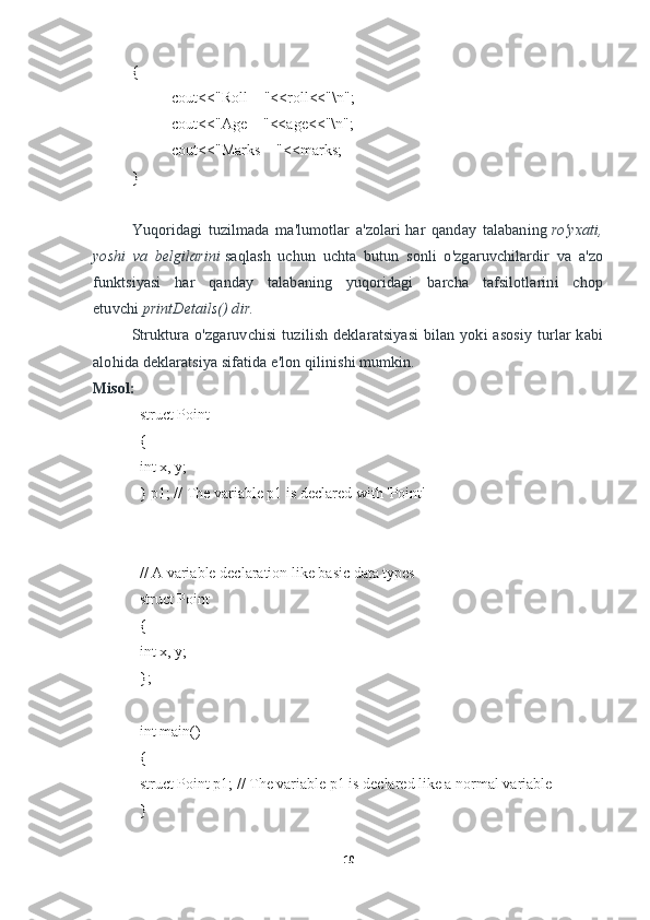 {
cout<<"Roll = "<<roll<<"\n";
cout<<"Age = "<<age<<"\n";
cout<<"Marks = "<<marks;
}
Yuqoridagi   tuzilmada   ma'lumotlar   a'zolari   har   qanday   talabaning   ro'yxati,
yoshi   va   belgilarini   saqlash   uchun   uchta   butun   sonli   o'zgaruvchilardir   va   a'zo
funktsiyasi   har   qanday   talabaning   yuqoridagi   barcha   tafsilotlarini   chop
etuvchi   printDetails() dir.
Struktura o'zgaruvchisi  tuzilish  deklaratsiyasi   bilan yoki   asosiy  turlar   kabi
alohida deklaratsiya sifatida e'lon qilinishi mumkin.
Misol:
struct Point
{
int x, y;
} p1; // The variable p1 is declared with 'Point'
// A variable declaration like basic data types
struct Point
{
int x, y;
}; 
int main()
{
struct Point p1; // The variable p1 is declared like a normal variable
}
10 