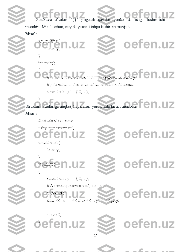 Struktura   a'zolari   "{}"   jingalak   qavslar   yordamida   ishga   tushirilishi
mumkin. Misol uchun, quyida yaroqli ishga tushirish mavjud.
Misol:
struct Point {
int x, y;
};
int main()
{
// A valid initialization. member x gets value 0 and y
// gets value 1. The order of declaration is followed.
struct Point p1 = { 0, 1 };
}
Struktura a'zolariga nuqta (.) operatori yordamida kirish mumkin.  
Misol:
#include <iostream>
using namespace std;
struct Point {
int x, y;
};
int main()
{
struct Point p1 = { 0, 1 };
// Accessing members of point p1
p1.x = 20;
cout << "x = " << p1.x << ", y = " << p1.y;
return 0;
}
11 