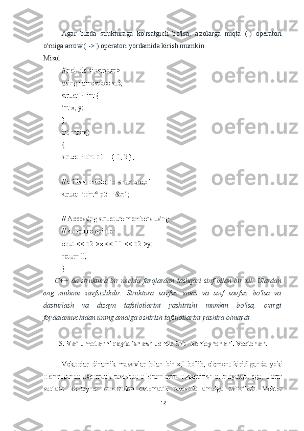 Agar   bizda   strukturaga   ko'rsatgich   bo'lsa,   a'zolarga   nuqta   (.)   operatori
o'rniga arrow ( -> ) operatori yordamida kirish mumkin.
Misol:
#include <iostream>
using namespace std;
struct Point {
int x, y;
};
int main()
{
struct Point p1 = { 1, 2 };
// p2 is a pointer to structure p1
struct Point* p2 = &p1;
// Accessing structure members using
// structure pointer
cout << p2->x << " " << p2->y;
return 0;
}
C++  da  struktura   bir  nechta  farqlardan  tashqari  sinf  bilan  bir   xil.  Ulardan
eng   muhimi   xavfsizlikdir.   Struktura   xavfsiz   emas   va   sinf   xavfsiz   bo'lsa   va
dasturlash   va   dizayn   tafsilotlarini   yashirishi   mumkin   bo'lsa,   oxirgi
foydalanuvchidan uning amalga oshirish tafsilotlarini yashira olmaydi.
5. Ma’lumotlarni qayta ishlash uchun STL konteynerlari. Vectorlar.
Vektorlar   dinamik   massivlar   bilan   bir   xil   bo'lib,   element   kiritilganda   yoki
o'chirilganda avtomatik ravishda o'lchamlarini  o'zgartirish qobiliyatiga ega, ularni
saqlash   konteyner   tomonidan   avtomatik   ravishda   amalga   oshiriladi.   Vektor
12 