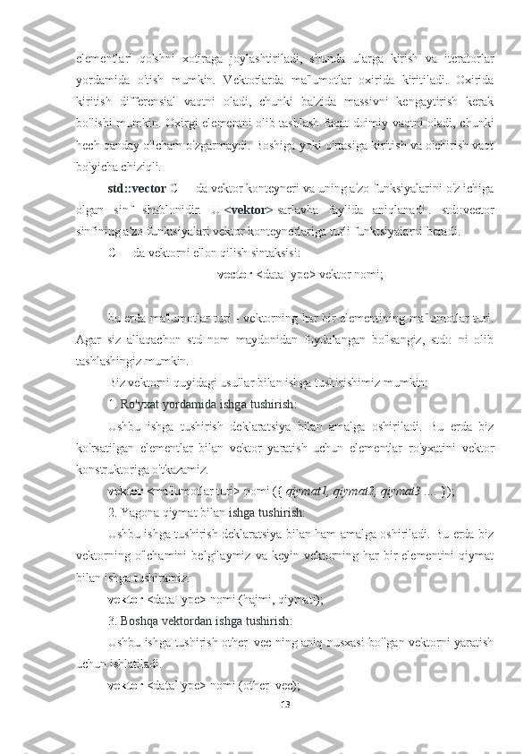 elementlari   qo'shni   xotiraga   joylashtiriladi,   shunda   ularga   kirish   va   iteratorlar
yordamida   o'tish   mumkin.   Vektorlarda   ma'lumotlar   oxirida   kiritiladi.   Oxirida
kiritish   differensial   vaqtni   oladi,   chunki   ba'zida   massivni   kengaytirish   kerak
bo'lishi mumkin. Oxirgi elementni olib tashlash faqat doimiy vaqtni oladi, chunki
hech qanday o'lcham o'zgarmaydi. Boshiga yoki o'rtasiga kiritish va o'chirish vaqt
bo'yicha chiziqli.
std::vector   C++ da vektor konteyneri va uning a'zo funksiyalarini o'z ichiga
olgan   sinf   shablonidir.   U   <vektor>   sarlavha   faylida   aniqlanadi   .   std::vector
sinfining a'zo funktsiyalari vektor konteynerlariga turli funktsiyalarni beradi.
C++ da vektorni e'lon qilish sintaksisi:
vector  <dataType> vektor nomi;
bu erda ma'lumotlar turi - vektorning har bir elementining ma'lumotlar turi.
Agar   siz   allaqachon   std   nom   maydonidan   foydalangan   bo'lsangiz,   std::   ni   olib
tashlashingiz mumkin.
Biz vektorni quyidagi usullar bilan ishga tushirishimiz mumkin:
1.   Ro'yxat yordamida ishga tushirish:
Ushbu   ishga   tushirish   deklaratsiya   bilan   amalga   oshiriladi.   Bu   erda   biz
ko'rsatilgan   elementlar   bilan   vektor   yaratish   uchun   elementlar   ro'yxatini   vektor
konstruktoriga o'tkazamiz.
vektor  <ma'lumotlar turi> nomi ({  qiymat1, qiymat2, qiymat3 ....  });
2.   Yagona qiymat bilan   ishga tushirish:
Ushbu ishga tushirish deklaratsiya bilan ham amalga oshiriladi. Bu erda biz
vektorning   o'lchamini   belgilaymiz   va   keyin   vektorning   har   bir   elementini   qiymat
bilan ishga tushiramiz.
vektor  <dataType> nomi (hajmi, qiymati);
3.   Boshqa vektordan ishga tushirish:
Ushbu ishga tushirish other_vec ning aniq nusxasi bo'lgan vektorni yaratish
uchun ishlatiladi.
vektor  <dataType> nomi (other_vec);
13 