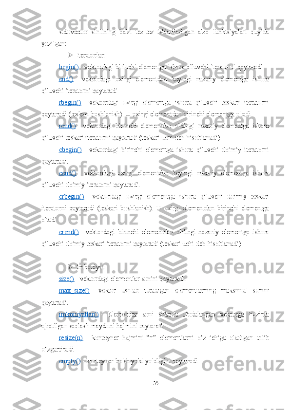 std::vector   sinfining   ba'zi   tez-tez   ishlatiladigan   a'zo   funktsiyalari   quyida
yozilgan:
 Iteratorlar:
begin()      - vektordagi birinchi elementga ishora qiluvchi iteratorni qaytaradi
end()      -   vektordagi   oxirgi   elementdan   keyingi   nazariy   elementga   ishora
qiluvchi iteratorni qaytaradi
rbegin()      -   vektordagi   oxirgi   elementga   ishora   qiluvchi   teskari   iteratorni
qaytaradi (teskari boshlanish). U oxirgi elementdan birinchi elementga o'tadi
rend()      -   vektordagi   birinchi   elementdan   oldingi   nazariy   elementga   ishora
qiluvchi teskari iteratorni qaytaradi (teskari uchi deb hisoblanadi)
cbegin()      -   vektordagi   birinchi   elementga   ishora   qiluvchi   doimiy   iteratorni
qaytaradi.
cend()      -   vektordagi   oxirgi   elementdan   keyingi   nazariy   elementga   ishora
qiluvchi doimiy iteratorni qaytaradi.
crbegin()      -   vektordagi   oxirgi   elementga   ishora   qiluvchi   doimiy   teskari
iteratorni   qaytaradi   (teskari   boshlanish).   U   oxirgi   elementdan   birinchi   elementga
o'tadi
crend()      -   vektordagi   birinchi   elementdan   oldingi   nazariy   elementga   ishora
qiluvchi doimiy teskari iteratorni qaytaradi (teskari uchi deb hisoblanadi)
 Imkoniyat
size()      - vektordagi elementlar sonini qaytaradi.
max_size()      -   vektor   ushlab   turadigan   elementlarning   maksimal   sonini
qaytaradi.
imkoniyatlar()      -   Elementlar   soni   sifatida   ifodalangan   vektorga   hozirda
ajratilgan saqlash maydoni hajmini qaytaradi.
resize(n)      –   konteyner   hajmini   “n”   elementlarni   o‘z   ichiga   oladigan   qilib
o‘zgartiradi.
empty()      - konteyner bo'sh yoki yo'qligini qaytaradi.
14 