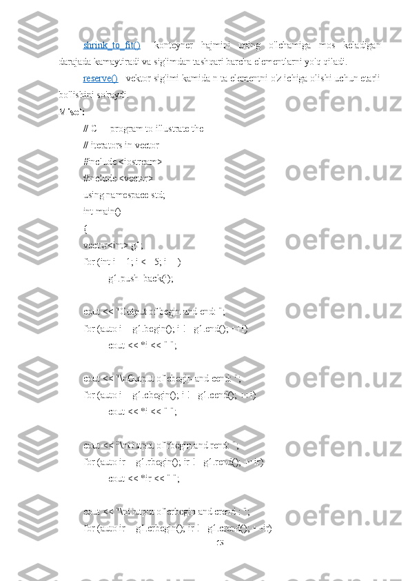 shrink_to_fit()      -   konteyner   hajmini   uning   o'lchamiga   mos   keladigan
darajada kamaytiradi va sig'imdan tashqari barcha elementlarni yo'q qiladi.
reserve()      - vektor sig'imi kamida n ta elementni o'z ichiga olishi uchun etarli
bo'lishini so'raydi.
Misol:
// C++ program to illustrate the 
// iterators in vector 
#include <iostream> 
#include <vector> 
using namespace std; 
int main() 
{ 
vector<int> g1; 
for (int i = 1; i <= 5; i++) 
g1.push_back(i); 
cout << "Output of begin and end: "; 
for (auto i = g1.begin(); i != g1.end(); ++i) 
cout << *i << " "; 
cout << "\nOutput of cbegin and cend: "; 
for (auto i = g1.cbegin(); i != g1.cend(); ++i) 
cout << *i << " "; 
cout << "\nOutput of rbegin and rend: "; 
for (auto ir = g1.rbegin(); ir != g1.rend(); ++ir) 
cout << *ir << " "; 
cout << "\nOutput of crbegin and crend : "; 
for (auto ir = g1.crbegin(); ir != g1.crend(); ++ir) 
15 