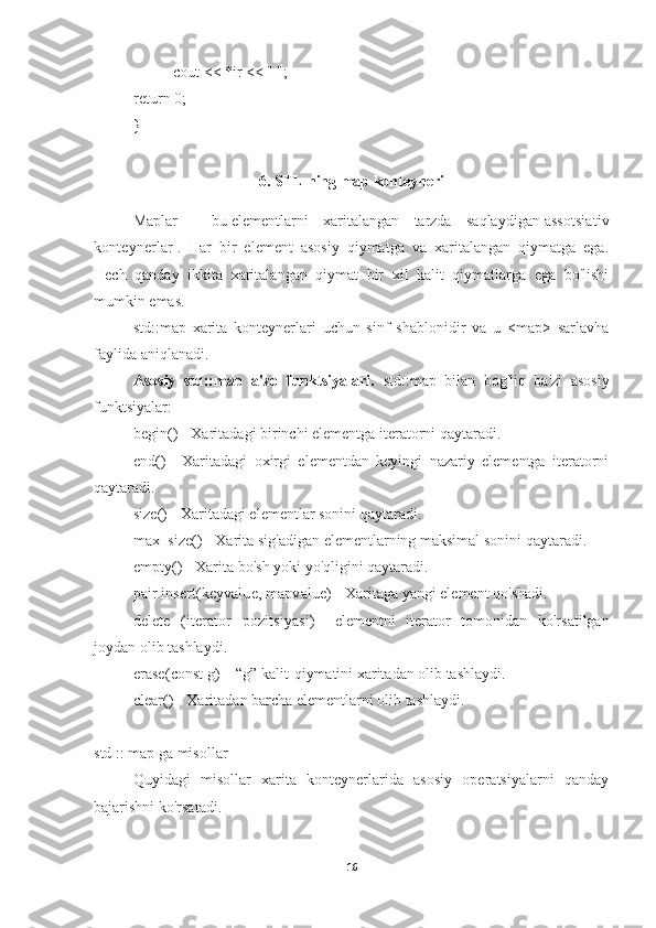 cout << *ir << " "; 
return 0; 
} 
6. STL ning map konteyneri
Maplar   -   bu   elementlarni   xaritalangan   tarzda   saqlaydigan   assotsiativ
konteynerlar   .   Har   bir   element   asosiy   qiymatga   va   xaritalangan   qiymatga   ega.
Hech   qanday   ikkita   xaritalangan   qiymat   bir   xil   kalit   qiymatlarga   ega   bo'lishi
mumkin emas.
std::map   xarita   konteynerlari   uchun   sinf   shablonidir   va   u   <map>   sarlavha
faylida aniqlanadi.
Asosiy   std::map   a'zo   funktsiyalari.   std::map   bilan   bog'liq   ba'zi   asosiy
funktsiyalar:
begin()   - Xaritadagi birinchi elementga iteratorni qaytaradi.
end()   -   Xaritadagi   oxirgi   elementdan   keyingi   nazariy   elementga   iteratorni
qaytaradi.
size()   - Xaritadagi elementlar sonini qaytaradi.
max_size()   - Xarita sig'adigan elementlarning maksimal sonini qaytaradi.
empty()   - Xarita bo'sh yoki yo'qligini qaytaradi.
pair insert(keyvalue, mapvalue)   - Xaritaga yangi element qo'shadi.
delete   (iterator   pozitsiyasi)   -   elementni   iterator   tomonidan   ko'rsatilgan
joydan olib tashlaydi.
erase(const g)   – “g” kalit-qiymatini xaritadan olib tashlaydi.
clear()   - Xaritadan barcha elementlarni olib tashlaydi.
std :: map ga misollar
Quyidagi   misollar   xarita   konteynerlarida   asosiy   operatsiyalarni   qanday
bajarishni ko'rsatadi.
16 