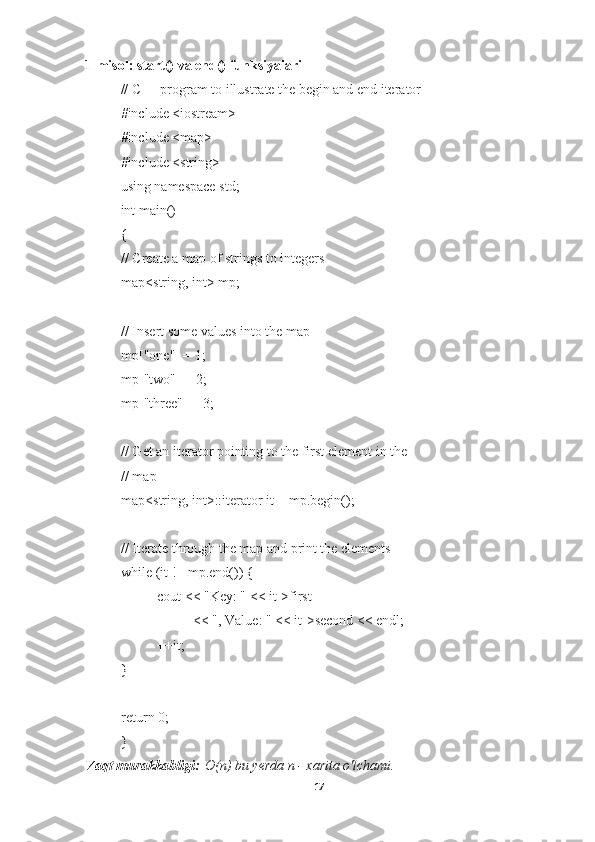 1-misol: start() va end() funksiyalari
// C++ program to illustrate the begin and end iterator
#include <iostream>
#include <map>
#include <string>
using namespace std;
int main()
{
// Create a map of strings to integers
map<string, int> mp;
// Insert some values into the map
mp["one"] = 1;
mp["two"] = 2;
mp["three"] = 3;
// Get an iterator pointing to the first element in the
// map
map<string, int>::iterator it = mp.begin();
// Iterate through the map and print the elements
while (it != mp.end()) {
cout << "Key: " << it->first
<< ", Value: " << it->second << endl;
++it;
}
return 0;
}
Vaqt murakkabligi:   O(n) bu yerda n - xarita o'lchami.
17 